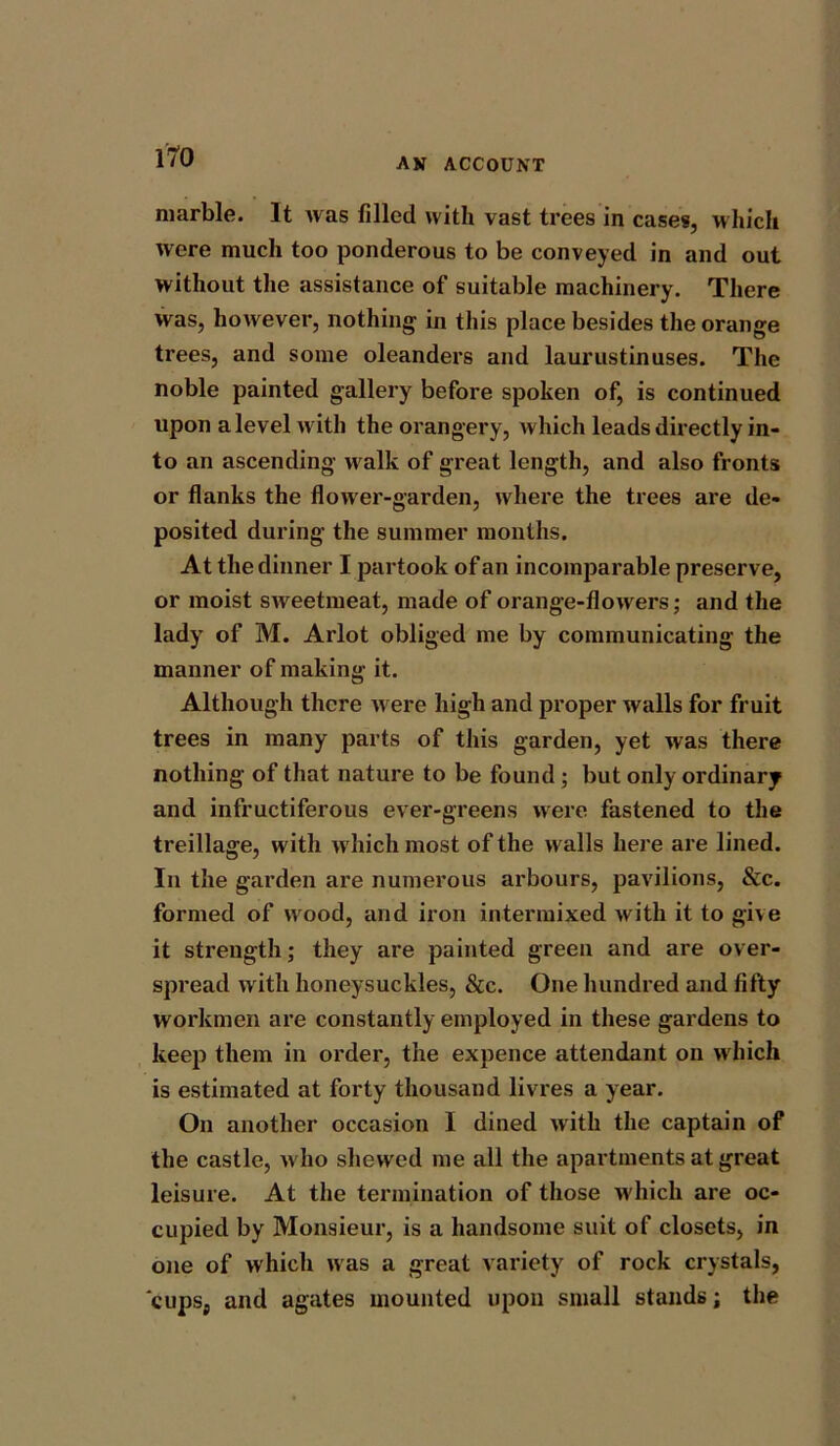 marble. It was filled with vast trees in cases, which were much too ponderous to be conveyed in and out without the assistance of suitable machinery. There was, however, nothing in this place besides the orange trees, and some oleanders and laurustinuses. The noble painted gallery before spoken of, is continued upon a level with the orangery, which leads directly in- to an ascending walk of great length, and also fronts or flanks the flower-garden, where the trees are de- posited during the summer months. At the dinner I partook of an incomparable preserve, or moist sweetmeat, made of orange-flowers; and the lady of M. Arlot obliged me by communicating the manner of making it. Although there were high and proper walls for fruit trees in many parts of this garden, yet was there nothing of that nature to be found ; but only ordinary and infructiferous ever-greens were fastened to the treillage, with which most of the walls here are lined. In the garden are numerous arbours, pavilions, &c. formed of wood, and iron intermixed with it to give it strength; they are painted green and are over- spread with honeysuckles, &c. One hundred and fifty workmen are constantly employed in these gardens to keep them in order, the expence attendant on which is estimated at forty thousand livres a year. On another occasion I dined with the captain of the castle, who shewed me all the apartments at great leisure. At the termination of those which are oc- cupied by Monsieur, is a handsome suit of closets, in one of which was a great variety of rock crystals, cupsj and agates mounted upon small stands; the