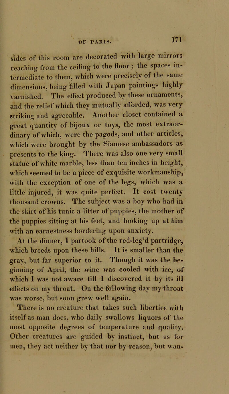 sides of this room are decorated with large mirrors reaching from the ceiling to the floor ; the spaces in- termediate to them, which were precisely of the same dimensions, being filled with Japan paintings highly varnished. The effect produced by these ornaments, and the relief which they mutually afforded, was very striking’ and agreeable. Another closet contained a great quantity of bijoux or toys, the most extraor- dinary of which, were the pagods, and other articles, which were brought by the Siamese ambassadors as presents to the king. There was also one very small statue of white marble, less than ten inches in height, which seemed to be a piece of exquisite workmanship, with the exception of one of the legs, which was a little injured, it was quite perfect. It cost twenty thousand crowns. The subject was a boy who had in the skirt of his tunic a litter of puppies, the mother of the puppies sitting at his feet, and looking up at him with an earnestness bordering upon anxiety. At the dinner, I partook of the red-leg’d partridge, which breeds upon these hills. It is smaller than the gray, but far superior to it. Though it was the be- ginning of April, the wine was cooled with ice, of which I wras not aware till I discovered it by its ill effects on my throat. On the following day my throat was w orse, but soon grew well again. There is no creature that takes such liberties w ith itself as man does, who daily swallows liquors of the most opposite degrees of temperature and quality. Other creatures are guided by instinct, but as for men, they act neither by that nor by reason, but wan-