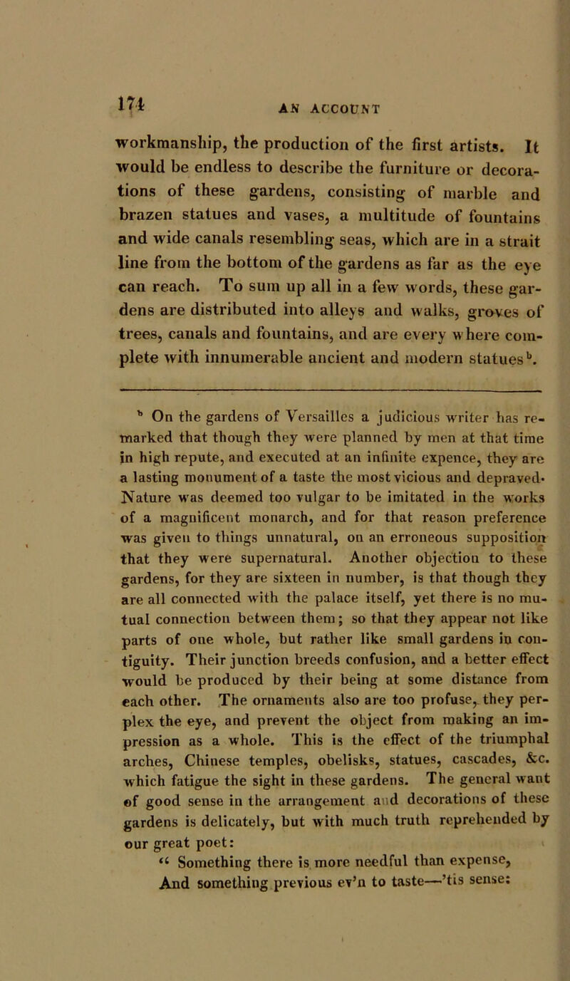 AN ACCOUNT workmanship, the production of the first artists. It would be endless to describe the furniture or decora- tions of these gardens, consisting of marble and brazen statues and vases, a multitude of fountains and wide canals resembling seas, which are in a strait line from the bottom of the gardens as far as the eye can reach. To sum up all in a few words, these gar- dens are distributed into alleys and walks, groves of trees, canals and fountains, and are every where com- plete with innumerable ancient and modern statues1*. h On the gardens of Versailles a judicious writer has re- marked that though they were planned by men at that time in high repute, and executed at an infinite expence, they are a lasting monument of a taste the most vicious and depraved- Nature was deemed too vulgar to be imitated in the w:orks of a magnificent monarch, and for that reason preference was given to things unnatural, on an erroneous supposition that they were supernatural. Another objection to these gardens, for they are sixteen in number, is that though they are all connected with the palace itself, yet there is no mu- tual connection between them; so that they appear not like parts of one whole, but rather like small gardens in con- tiguity. Their junction breeds confusion, and a better effect would be produced by their being at some distance from each other. The ornaments also are too profuse, they per- plex the eye, and prevent the object from making an im- pression as a whole. This is the effect of the triumphal arches, Chinese temples, obelisks, statues, cascades, &c. which fatigue the sight in these gardens. The general want of good sense in the arrangement and decorations of these gardens is delicately, but with much truth reprehended by our great poet: “ Something there is more needful than expense, And something previous ev’n to taste—’tis sense: