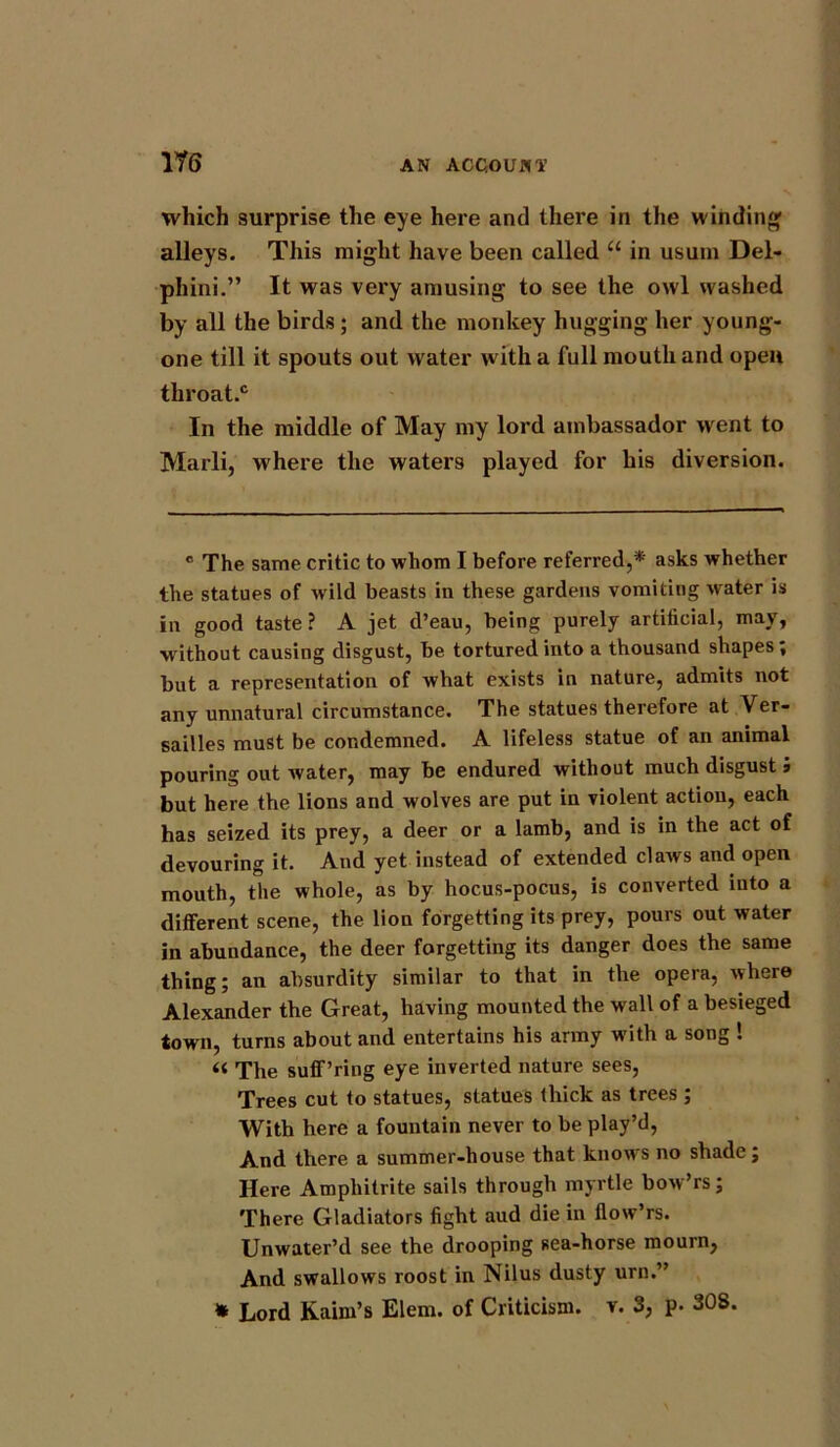 m which surprise the eye here and there in the winding alleys. This might have been called “ in usum Del- phini.” It was very amusing to see the owl washed by all the birds; and the monkey hugging her young- one till it spouts out water with a full mouth and open throat.® In the middle of May my lord ambassador went to Marli, where the waters played for his diversion. c The same critic to whom I before referred,* asks whether the statues of w ild beasts in these gardens vomiting water is in good taste? A jet d’eau, being purely artificial, may, w ithout causing disgust, be tortured into a thousand shapes; but a representation of what exists in nature, admits not any unnatural circumstance. The statues therefore at Ver- sailles must be condemned. A lifeless statue of an animal pouring out water, may be endured without much disgust j but here the lions and wolves are put in violent action, each has seized its prey, a deer or a lamb, and is in the act of devouring it. And yet instead of extended claws and open mouth, the whole, as by hocus-pocus, is converted into a different scene, the lion forgetting its prey, pours out water in abundance, the deer forgetting its danger does the same thing; an absurdity similar to that in the opera, where Alexander the Great, having mounted the wall of a besieged town, turns about and entertains his army with a song ! « The suff’ring eye inverted nature sees, Trees cut to statues, statues thick as trees ; With here a fountain never to be play’d, And there a summer-house that knowrs no shade; Here Amphitrite sails through myrtle bow’rs; There Gladiators fight aud die in llow’rs. Unwater’d see the drooping sea-horse mourn, And swallows roost in Nilus dusty urn.”