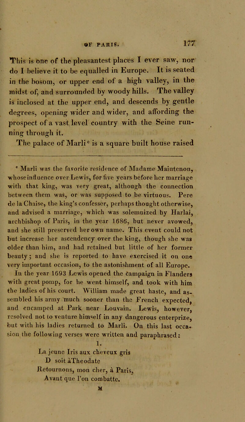 This is one of the pleasantest places I ever saw, nor do I believe it to be equalled in Europe. It is seated in the bosom, or upper end of a high valley, in the midst of, and surrounded by woody hills. The valley is inclosed at the upper end, and descends by gentle degrees, opening wider and wider, and affording the prospect of a vast level country with the Seine run- ning through it. The palace of Marli0 is a square built house raised * Marli was the favorite residence of Madame Maintenon, whose influence over Lewis, for five years before her marriage with that king, was very great, although the connection between them was, or was supposed to be virtuous. Pere de la Chaise, the king’s confessor, perhaps thought otherwise, and advised a marriage, which was solemnized by Harlai, archbishop of Paris, in the year 1686, but never avowed, and she still preserved her own name. This event could not but increase her ascendency over the king, though she was older than him, and had retained but little of her former beauty; and she is reported to have exercised it on one very important occasion, to the astonishment of all Europe. In the year 1693 Lewis opened the Campaign in Flanders with great pomp, for he went himself, and took with him. the ladies of his court. William made great haste, and as- sembled his army much sooner than the French expected, and encamped at Park near Louvain. Lewis, however, resolved not to venture himself in any dangerous enterprize, but with his ladies returned to Marli. On this last occa- sion the following verses were written and paraphrased: 1. La jeune Iris aux cheveux gris D soit aTheodate Retournons, mon cher, a Paris, Avaut que l’on combatte. M