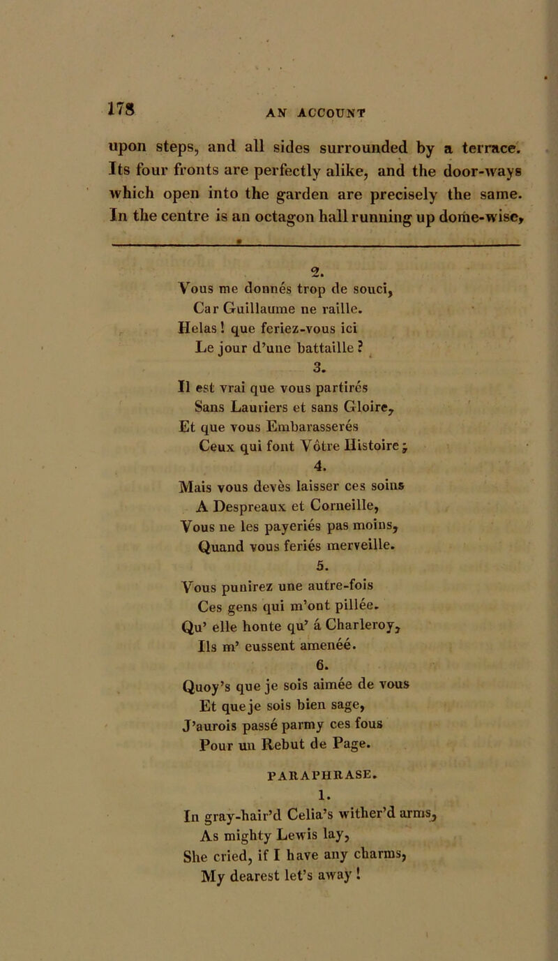 upon steps, and all sides surrounded by a terrace. Its four fronts are perfectly alike, and the door-ways which open into the garden are precisely the same. In the centre is an octagon hall running up dome-wise. 2. Vous me donnes trop de souci, Car Guillaume ne raille. Helas ! que feriez-vous ici Le jour d’uue battaille ? 3. II est vrai que vous partires Sans Lauriers et sans Gloire, Et que vous Embarasseres Ceux qui font Votre Histoirej 4. Mais vous deves laisser ces soins A Despreaux et Corneille, Vous ne les payeries pas moins, Quand vous feries merveille. 5. Vous punirez une autre-fois Ces gens qui m’ont pillee. Qu’ elle honte qu’ a Charleroy, Ils m’ eussent amenee. 6. Quoy’s que je sois aimee de vous Et queje sois bien sage, J’aurois passe parmy ces fous Pour un Rebut de Page. PARAPHRASE. 1. In gray-hair’d Celia’s wither’d arms. As mighty Lewis lay, She cried, if I have any charms, My dearest let’s away !