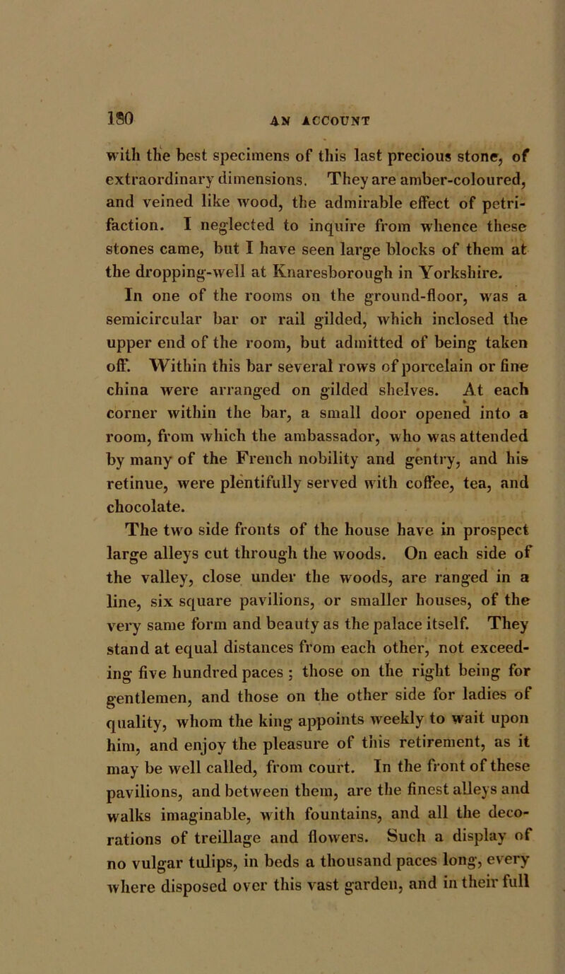 150 with the best specimens of this last precious stone, of extraordinary dimensions. They are amber-coloured, and veined like wood, the admirable effect of petri- faction. I neglected to inquire from whence these stones came, but I have seen large blocks of them at the dropping-well at Knaresborough in Yorkshire. In one of the rooms on the ground-floor, was a semicircular bar or rail gilded, which inclosed the upper end of the room, but admitted of being taken off. Within this bar several rows of porcelain or fine china were arranged on gilded shelves. At each corner within the bar, a small door opened into a room, from which the ambassador, who was attended by many of the French nobility and gentry, and his retinue, were plentifully served with coffee, tea, and chocolate. The two side fronts of the house have in prospect large alleys cut through the woods. On each side of the valley, close under the woods, are ranged in a line, six square pavilions, or smaller houses, of the very same form and beauty as the palace itself. They stand at equal distances from each other, not exceed- ing five hundred paces ; those on the right being for gentlemen, and those on the other side for ladies of quality, whom the king appoints w eekly to wait upon him, and enjoy the pleasure of this retirement, as it may be well called, from court. In the front of these pavilions, and between them, are the finest alleys and walks imaginable, with fountains, and all the deco- rations of treillage and llowers. Such a display of no vulgar tulips, in beds a thousand paces long, every where disposed over this vast garden, and in their full