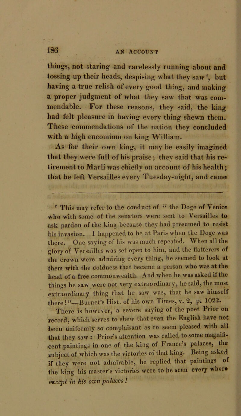 things, not staring and carelessly running about and tossing up their heads, despising what they saw but having a true relish of every good thing, and making a proper judgment of what they saw that was com- mendable. For these reasons, they said, the king had felt pleasure in having every thing shewn them. These commendations of the nation they concluded with a high encomium on king William. As for their own king, it may be easily imagined that they w ere full of his praise; they said that his re- tirement to Marli was chiefly on account of his health; that he left Versailles every Tuesday-night, and came f This may refer to the conduct of “ the Doge of Venice who with some of the senators were sent to Versailles to ask pardon of the king because they had presumed to resist his invasion. I happened to be at Paris when the Doge was there. One saying of his was much repeated. When all the glory of Versailles was set open to him, and the flatterers of the crown were admiring every thing, he seemed to look at them with the coldness that became a person who was at the head of a free commonwealth. And when he was asked if the things he saw were not very extraordinary, he said, the most extraordinary thing that he saw was, that he saw himself there!”—Burnet’s Hist, of his own Times, v. 2, p. 1022. There is however, a severe saying of the poet Prior on record, which serves to shew that even the English have not been uniformly so complaisant as to seem pleased with all that they saw : Prior’s attention was called to some magnifi- cent paintings in one of the king of France’s palaces, the subject of which was the victories of that king. Being asked if they were not admirable, he replied that paintings of the king his master’s victories were to be seen every wher« (accept in his ozon palaces !