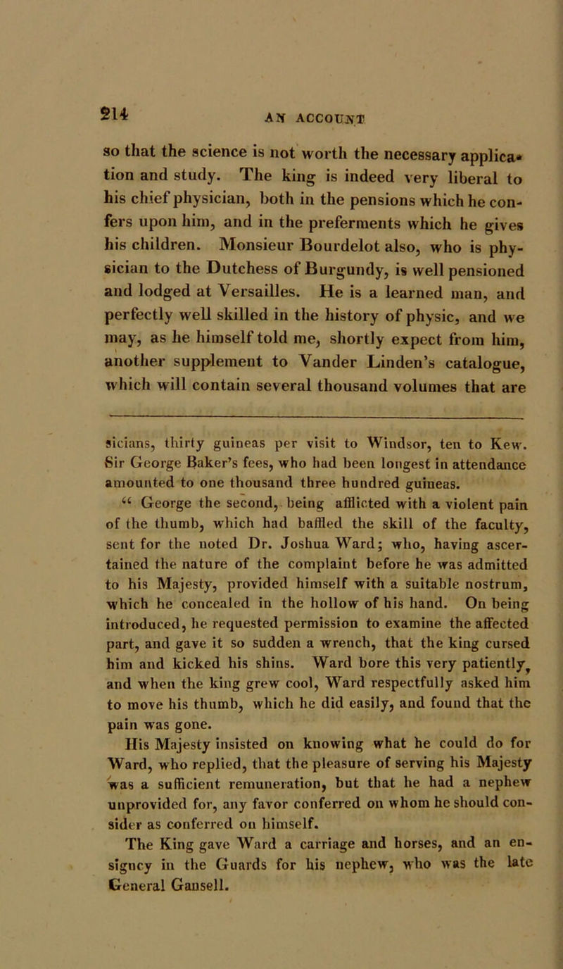 A If ACCOUN T so that the science is not worth the necessary applica* tion and study. The king is indeed very liberal to his chief physician, both in the pensions which he con- fers upon him, and in the preferments which he gives his children. Monsieur Bourdelot also, who is phy- sician to the Dutchess of Burgundy, is well pensioned and lodged at Versailles. He is a learned man, and perfectly well skilled in the history of physic, and we may, as he himself told me, shortly expect from him, another supplement to Vander Linden’s catalogue, which will contain several thousand volumes that are sicians, thirty guineas per visit to Windsor, ten to Kew. Sir George Baker’s fees, who had been longest in attendance amounted to one thousand three hundred guineas. u George the second, being afflicted with a violent pain of the thumb, which had baffled the skill of the faculty, sent for the noted Dr. Joshua Ward; who, having ascer- tained the nature of the complaint before he Avas admitted to his Majesty, provided himself with a suitable nostrum, which he concealed in the hollow of his hand. On being introduced, he requested permission to examine the affected part, and gave it so sudden a wrench, that the king cursed him and kicked his shins. Ward bore this very patiently^ and Avhen the king grew cool, Ward respectfully asked him to move his thumb, Avhich he did easily, and found that the pain was gone. His Majesty insisted on knowing what he could do for Ward, who replied, that the pleasure of serving his Majesty was a sufficient remuneration, but that he had a nephew unprovided for, any favor conferred on whom he should con- sider as conferred on himself. The King gave Ward a carriage and horses, and an en- signcy in the Guards for liis nephew, who avrs the late General Gansell.