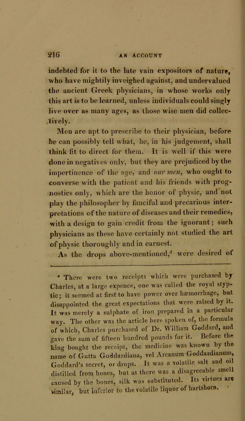 indebted for it to the late vain expositors of nature, who have mightily inveighed against, and undervalued the ancient Greek physicians, in whose works only this art is to be learned, unless individuals could singly live over as many ages, as those wise men did collec- tiyely. Men are apt to prescribe to their physician, before he can possibly tell what, he, in his judgement, shall think fit to direct for them. It is well if this were done in negatives only, but they are prejudiced by the impertinence of the age, and our men, who ought to converse with the patient and his friends with prog- nostics only, which are the honor of physic, and not play the philosopher by fanciful and precarious inter- pretations of the nature of diseases and their remedies, with a design to gain credit from the ignorant; such physicians as these have certainly not studied the art of physic thoroughly and in earnest. As the drops above-mentioned,*1 were desired of 11 There were two receipts which were purchased by Charles, at a large expence, one was called the royal styp- tic; it seemed at first to have power over haemorrhage, but disappointed the great expectations that wrere raised by it. It was merely a sulphate of iron prepared in a particular way. The other was the article here spoken of, the formula of which, Charles purchased of Dr. William Goddard, and gave the sum of fifteen hundred pounds for it. Before the king bought the receipt, the medicine was known by the name of Gutta Goddardiana, vel Arcanum Goddardianum, Goddard’s secret, or drops. It wras a volatile salt and oil distilled from bones, but as there was a disagreeable smell caused by the bones, silk was substituted. Its virtues are similar, but inferior to the volatile liquor of hartshorn.