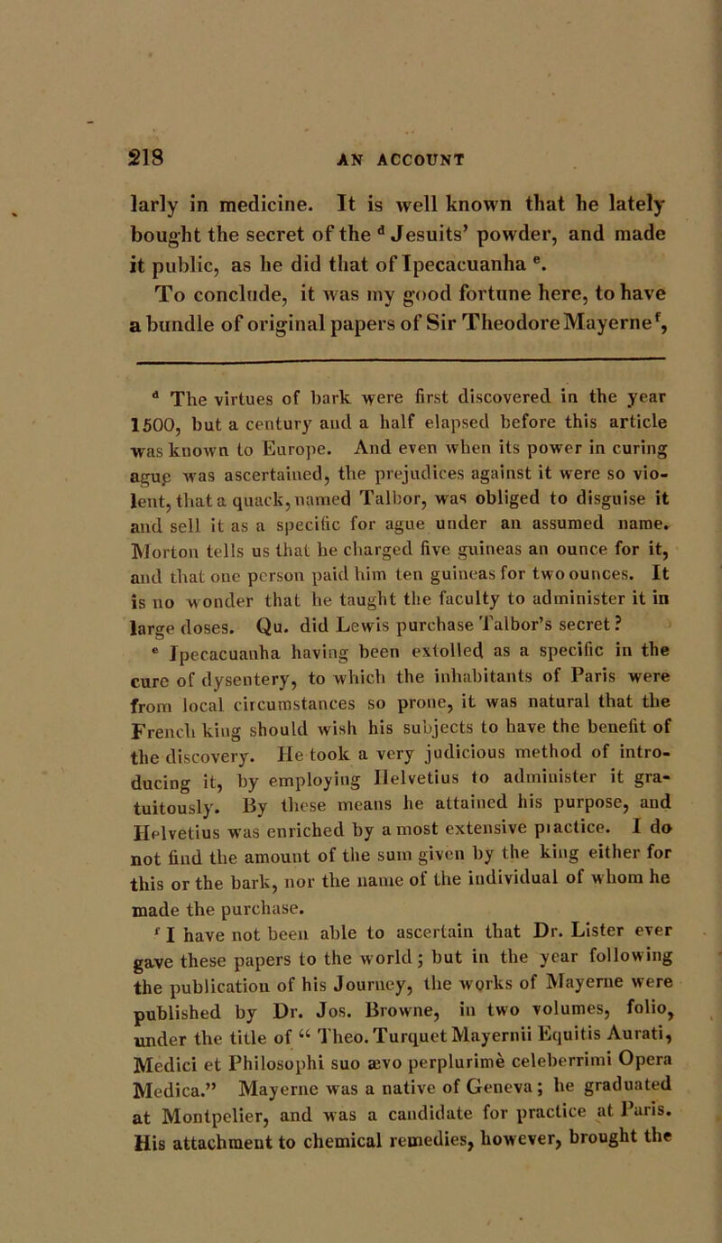 larly in medicine. It is well known that he lately bought the secret of the d Jesuits’ powder, and made it public, as he did that of Ipecacuanha e. To conclude, it was my good fortune here, to have a bundle of original papers of Sir Theodore Mayerne*, d The virtues of bark were first discovered in the year 1500, but a century and a half elapsed before this article was known to Europe. And even when its power in curing ague was ascertained, the prejudices against it were so vio- lent, that a quack, named Talbor, was obliged to disguise it and sell it as a specific for ague under an assumed name. Morton tells us that he charged five guineas an ounce for it, and that one person paid him ten guineas for two ounces. It is no wonder that he taught the faculty to administer it in large doses. Qu. did Lewis purchase Talbor’s secret ? e Ipecacuanha having been extolled as a specific in the cure of dysentery, to which the inhabitants of Paris were from local circumstances so prone, it was natural that the French king should wish his subjects to have the benefit of the discovery. He look a very judicious method of intro- ducing it, by employing Ilelvetius to administer it gra- tuitously. By these means he attained his purpose, and Helvetius was enriched by a most extensive piactice. I do not find the amount of tiie sum given by the king either for this or the bark, nor the name of the individual of whom he made the purchase. f I have not been able to ascertain that Dr. Lister ever gave these papers to the world; but in the year following the publication of his Journey, the works of Mayerne were published by Dr. Jos. Browne, in two volumes, folio, under the title of “ Theo.TurquetMayernii Equitis Aurati, Medici et Philosophi suo a;vo perplurime celeberrimi Opera Medica.” Mayerne was a native of Geneva ; he graduated at Montpelier, and was a candidate for practice at Paris. His attachment to chemical remedies, however, brought the