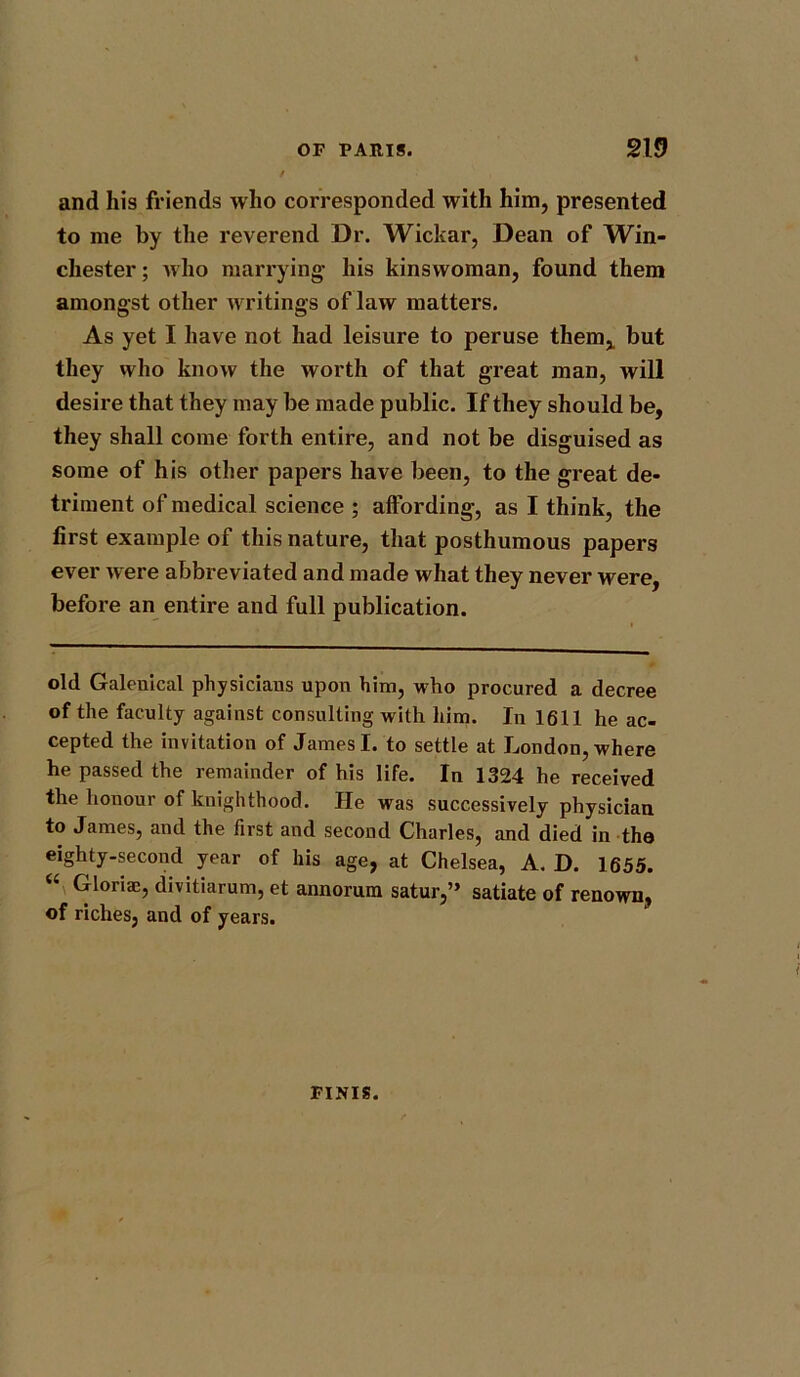 and his friends who corresponded with him, presented to me by the reverend Dr. Wickar, Dean of Win- chester ; who marrying- his kinswoman, found them amongst other writings of law matters. As yet I have not had leisure to peruse them* but they who know the worth of that great man, will desire that they may be made public. If they should be, they shall come forth entire, and not be disguised as some of his other papers have been, to the great de- triment of medical science ; affording, as I think, the first example of this nature, that posthumous papers ever were abbreviated and made what they never were, before an entire and full publication. old Galenical physiciaus upon him, who procured a decree of the faculty against consulting with him. In 1611 he ac- cepted the invitation of James I. to settle at London, where he passed the remainder of his life. In 1324 he received the honour of knighthood. He was successively physician to James, and the first and second Charles, and died in the eighty-second year of his age, at Chelsea, A. D. 1655. “ Gloria;, divitiarum, et annorum satur,” satiate of renown, of riches, and of years. FINIS.