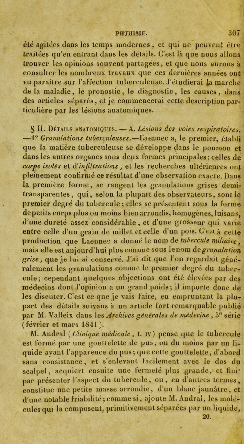 PIITIIISLE. 307 été agitées daus les temps modernes , et qui ue peuveut être traitées qu’en entrant dans les détails. C'est là que nous allons trouver les opinions souvent partagées, et que nous aurons à consulter les nombreux travaux que ces dernières années ont vu paraître sur l’affection tuberculeuse. J’étudierai la marche delà maladie, le pronostic, le diagnostic, les causes, dans des articles séparés, et je commencerai cette description par- ticulière par les lésions anatomiques. S II. Détails anatomiques. —A. Lésions des voies respiratoires. —1° Granulations tuberculeuses.—Laennec a, le premier, établi que la matière tuberculeuse se développe dans le poumon et dans les autres organes sous deux formes principales: celles de corps isolés et ai infiltrations , et les recherches ultérieures ont pleinement confirmé ce résultat d’une observation exacte. Dans la première forme, se rangent les granulations grises demi- transparentes, qui, selon la plupart des observateurs, sont le premier degré du tubercule; elles se présentent sous la forme depetits corps plus ou moins bien arrondis, homogènes, luisans, d’une dureté assez considérable, et d’une grosseur qui varie entre celle d’un grain de millet et celle d’un pois. C'est à cette production que Laennec a donné le nom de tubercule miliaire, mais elle est aujourd’hui plus connue sous le nom de granulation grise, que je lui ai conservé. J’ai dit que l’on regardait géné- ralement les granulations comme le premier degré du tuber- cule; cependant quelques objections ont été élevées par des médecins dont l’opinion a un grand poids ; il importe donc de les discuter. C’est ce que je vais faire, en empruntant la plu- part des détails suivans à un article fort remarquable publié par M. Valleix dans les Archives générales de médecine, 3e série (février et mars 1841 ). M. Andra! ( Clinique médicale, t. iv) pense que le tubercule est formé par une gouttelette de pus, ou du moins par un li- quide ayant l’apparence du pus; que cette gouttelette, d’abord sans consistance, et s’enlevant facilement avec le dos du scalpel, acquiert ensuite une fermeté plus grande, et fini* par présenter l’aspect du tubercule, ou , en d’autres termes, constitue une petite masse arrondie, d’un blanc jaunâtre, et d’une notable friabilité ; comme si, ajoute M. Andra!, les molé- cules qui la composent, primitivement séparées par un liquide, 20.