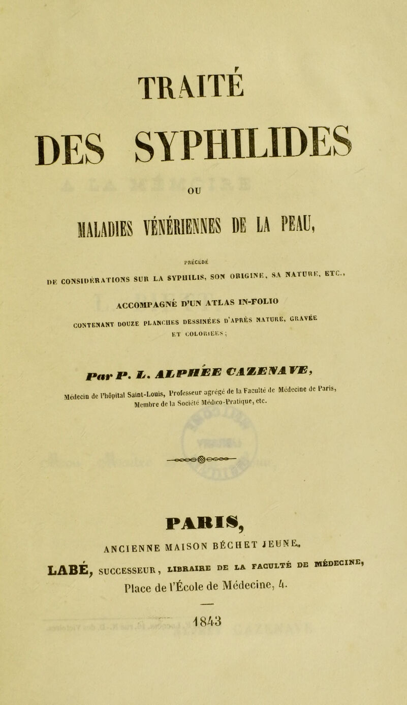 IK Mil DES SYPHILIDES OU MALADIES VÉNÉRIENNES DE LA PEAU, ,)E CONSIDKRATIOHS SUR LA SYPUIL.S, SON OB1G1NK. SA N AT U RK, ETC., CONTENANT DOUZE ACCOMPAGNÉ OH N ATLAS IN-FOLIO PLANCHES DESSINÉES D'APRÈS NATURE, GRAVÉE K T COLORIEES; Par P. AJLPHJEK CAW.MMAVE, Médecin de l’hôpital Saint-Louis, l-rotesseur agrégé de la Faculté de Médecine de Paris, Membre delà Société Médico-Pratique,etc. PARIS, ANCIENNE MAISON BÊCHE! JEUNE* LABÉ, SUCCESSEUR, LIBRAIRE de la faculté de wédecise, Place de l’École de Médecine, U- 1843