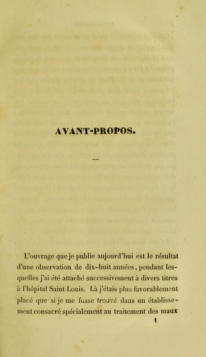 L’ouvrage que je publie aujourd’hui est le résultat d’une observation de dix-huit années, pendant les- quelles j’ai élé attaché successivement à divers titres à l’hôpital Saint-Louis. Là j’étais plus favorablement placé que si je me fusse trouvé dans un établisse- ment consacré spécialement au traitement des maux