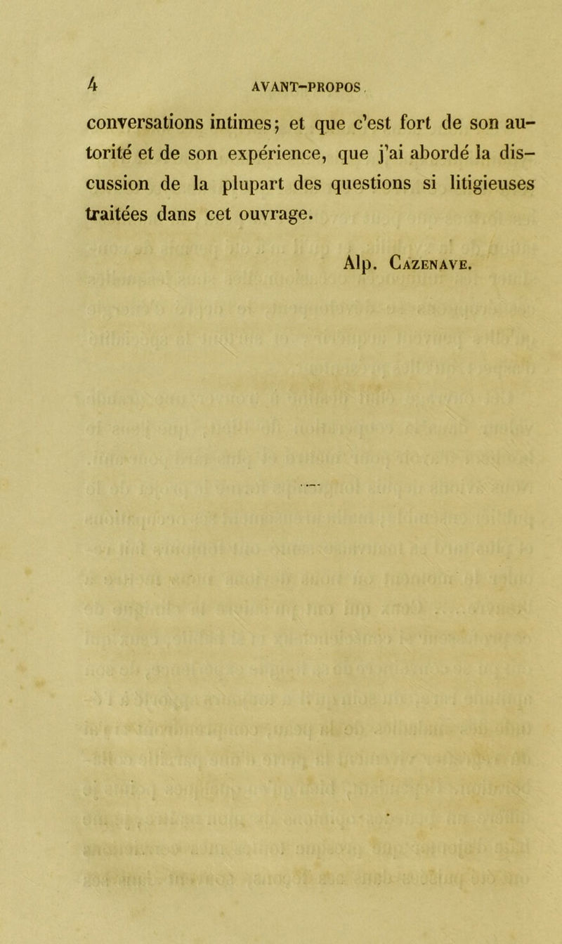 conversations intimes ; et que c’est fort de son au- torité et de son expérience, que j’ai abordé îa dis- cussion de la plupart des questions si litigieuses traitées dans cet ouvrage. Alp. Cazenave.