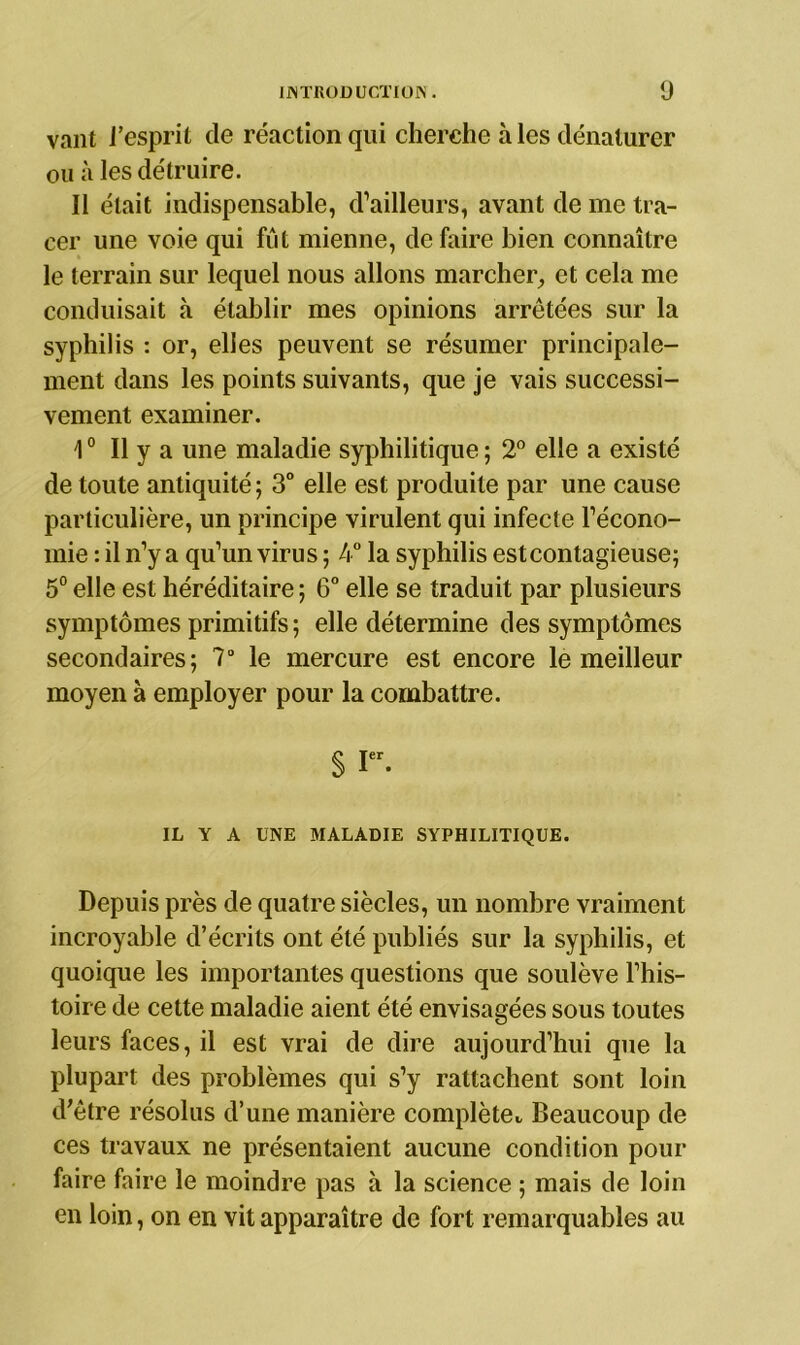 vaut l'esprit de réaction qui cherche à les dénaturer ou à les détruire. Il était indispensable, d’ailleurs, avant de me tra- cer une voie qui fût mienne, défaire bien connaître le terrain sur lequel nous allons marcher., et cela me conduisait à établir mes opinions arrêtées sur la syphilis : or, elles peuvent se résumer principale- ment dans les points suivants, que je vais successi- vement examiner. 10 II y a une maladie syphilitique ; 2° elle a existé de toute antiquité; 3° elle est produite par une cause particulière, un principe virulent qui infecte l’écono- mie : il n’y a qu’un virus ; 4° la syphilis estcontagieuse; 5° elle est héréditaire ; 6° elle se traduit par plusieurs symptômes primitifs ; elle détermine des symptômes secondaires; 7° le mercure est encore le meilleur moyen à employer pour la combattre. § Ier. IL Y A UNE MALADIE SYPHILITIQUE. Depuis près de quatre siècles, un nombre vraiment incroyable d’écrits ont été publiés sur la syphilis, et quoique les importantes questions que soulève l’his- toire de cette maladie aient été envisagées sous toutes leurs faces, il est vrai de dire aujourd’hui que la plupart des problèmes qui s’y rattachent sont loin d'être résolus d’une manière complète,, Beaucoup de ces travaux ne présentaient aucune condition pour faire faire le moindre pas à la science ; mais de loin en loin, on en vit apparaître de fort remarquables au