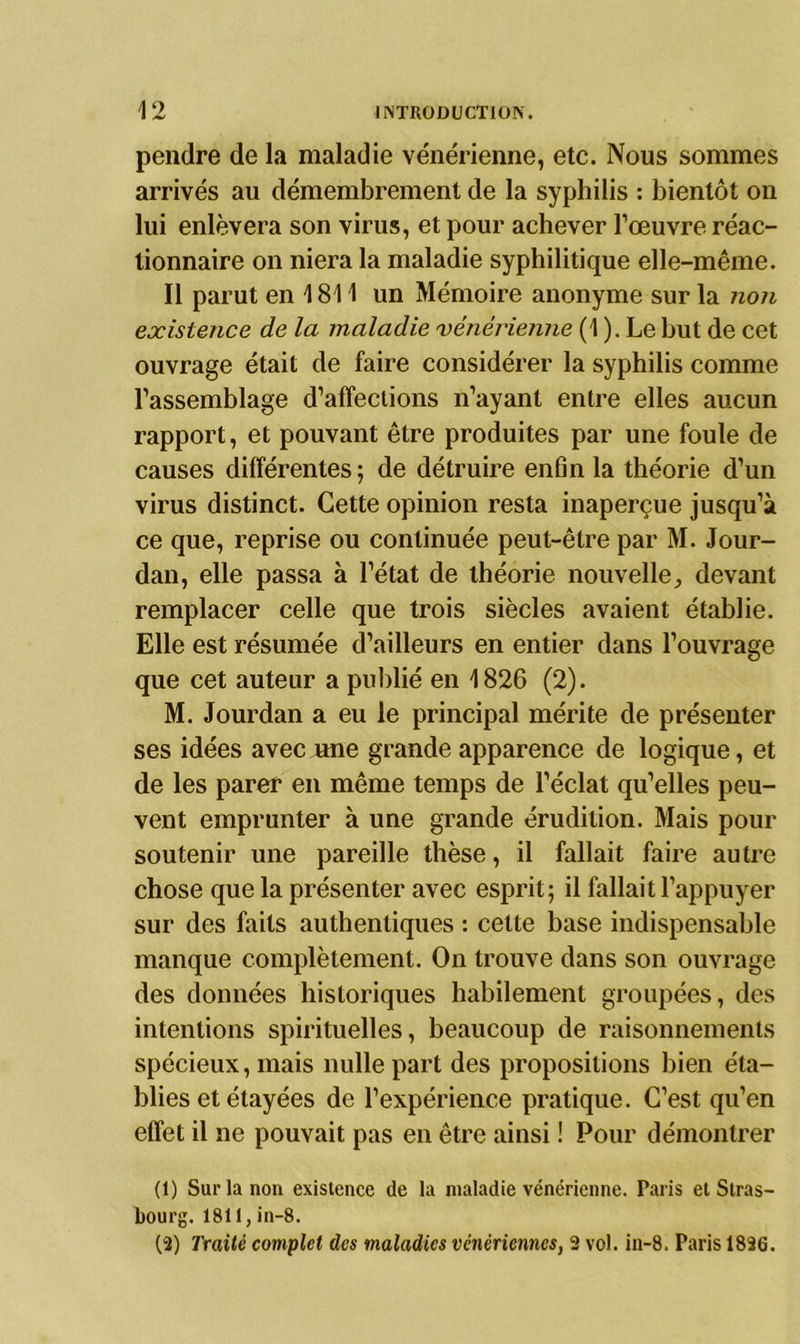 pendre de la maladie vénérienne, etc. Nous sommes arrivés au démembrement de la syphilis : bientôt on lui enlèvera son virus, et pour achever l’œuvre réac- tionnaire on niera la maladie syphilitique elle-même. Il parut en 1811 un Mémoire anonyme sur la non existence de la maladie vénérienne (1 ). Le but de cet ouvrage était de faire considérer la syphilis comme l’assemblage d’affections n’ayant entre elles aucun rapport, et pouvant être produites par une foule de causes différentes ; de détruire enfin la théorie d’un virus distinct. Cette opinion resta inaperçue jusqu’à ce que, reprise ou continuée peut-être par M. Jour- dan, elle passa à l’état de théorie nouvelle, devant remplacer celle que trois siècles avaient établie. Elle est résumée d’ailleurs en entier dans l’ouvrage que cet auteur a publié en 1826 (2). M. Jourdan a eu le principal mérite de présenter ses idées avec une grande apparence de logique, et de les parer en même temps de l’éclat qu’elles peu- vent emprunter à une grande érudition. Mais pour soutenir une pareille thèse, il fallait faire autre chose que la présenter avec esprit; il fallait l’appuyer sur des faits authentiques : cette base indispensable manque complètement. On trouve dans son ouvrage des données historiques habilement groupées, des intentions spirituelles, beaucoup de raisonnements spécieux, mais nulle part des propositions bien éta- blies et étayées de l’expérience pratique. C’est qu’en effet il ne pouvait pas en être ainsi ! Pour démontrer (1) Sur la non existence de la maladie vénérienne. Taris et Stras- bourg. 1811,in-8. (-2) Traité complet des maladies vénériennes, 2 vol. in-8. Paris 1826.