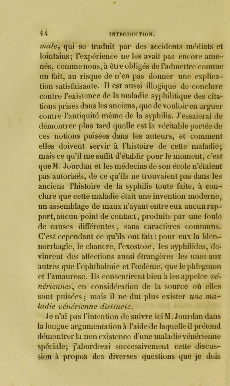 male, qui sc traduit par des accidents médiats et lointains ; l’expérience ne les avait pas encore ame- nés, comme nous, à être obligés de l’admettre comme un fait, au risque de n’en pas donner une explica- tion satisfaisante. Il est aussi illogique de conclure contre l’existence de la maladie syphilitique des cita- tions prises dans les anciens, que de vouloir en arguer contre l’antiquité même de la syphilis. J’essaierai de démontrer plus tard quelle est la véritable portée de ces notions puisées dans les auteurs, et comment elles doivent servir à l’histoire de cette maladie; mais ce qu’il me suffit d’établir pour le moment, c’est queM. Jourdan et les médecins de son école n’étaient pas autorisés, de ce qu’ils ne trouvaient pas dans les anciens l’histoire de la syphilis toute faite, à con- clure que cette maladie était une invention moderne, un assemblage de maux n’ayant entre eux aucun rap- port, aucun point de contact, produits par une foule de causes différentes, sans caractères communs. C’est cependant ce qu’ils ont fait : pour eux la blen- norrhagie, le chancre, l’exostose, les syphilides, de- vinrent des affections aussi étrangères les unes aux autres que l’ophthalmie et l’œdème, que le phlegmon et l’amaurose. Ils consentirent bien à les appeler vé- nériennes, en considération de la source où elles sont puisées ; mais il ne dut plus exister une ma- ladie vénérienne distincte. Je n’ai pas l’intention de suivre iciM. Jourdan dans la longue argumentation à l’aide de laquelle il prétend démontrer la non existence d’une maladie vénérienne spéciale; j’aborderai successivement cette discus- sion à propos des diverses questions que je dois