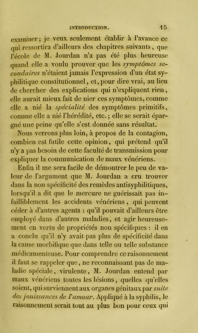 examiner ; je veux seulement établir à l’avance ce qui ressortira d’ailleurs des chapitres suivants, que l’école de M. Jourdan n’a pas été plus heureuse quand elle a voulu prouver que les symptômes se- condaires n’étaient jamais l’expression d’un état sy- philitique constitutionnel, et, pour dire vrai, au lieu de chercher des explications qui n’expliquent rien, elle aurait mieux fait de nier ces symptômes, comme elle a nié la spécialité des symptômes primitifs, comme elle a nié l’hérédité, etc. ; elle se serait épar- gné une peine qu’elle s’est donnée sans résultat. Nous verrons plus loin, à propos de la contagion, combien est futile cette opinion, qui prétend qu’il n’y a pas besoin de cette faculté de transmission pour expliquer la communication de maux vénériens. Enfin il me sera facile de démontrer le peu de va- leur de l’argument que M. Jourdan a cru trouver dans la non spécificité des remèdes antisyphilitiques, lorsqu’il a dit que le mercure ne guérissait pas in- failliblement les accidents vénériens , qui peuvent céder à d’autres agents : qu’il pouvait d’ailleurs être employé dans d’autres maladies, et agir heureuse- ment en vertu de propriétés non spécifiques : il en a conclu qu’il n’y avait pas plus de spécificité dans la cause morbifique que dans telle ou telle substance médicamenteuse. Pour comprendre ce raisonnement il faut se rappeler que, ne reconnaissant pas de ma- ladie spéciale, virulente, M. Jourdan entend par maux vénériens toutes les lésions, quelles quelles soient, qui surviennent aux organes génitaux par suite des jouissances de Vamour. Appliqué à la syphilis, le raisonnement serait tout au plus bon pour ceux qui