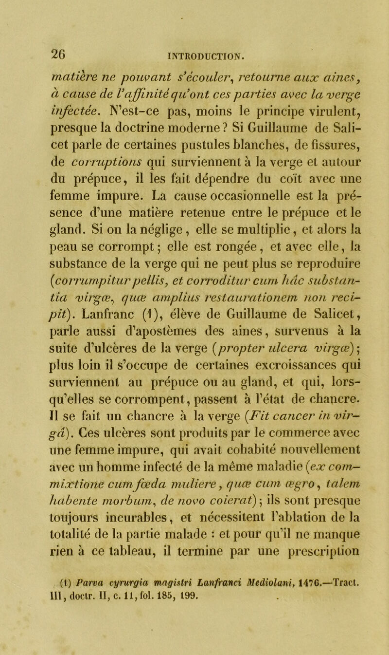 20 matière ne pouvant s’écouler, retourne aux aines, a cause de Vaffinité qu’ont ces parties avec la verge infectée. N’est-ce pas, moins le principe virulent, presque la doctrine moderne ? Si Guillaume de Sali- cet parle de certaines pustules blanches, de fissures, de corruptions qui surviennent à la verge et autour du prépuce, il les fait dépendre du coït avec une femme impure. La cause occasionnelle est la pré- sence d’une matière retenue entre le prépuce et le gland. Si on la néglige , elle se multiplie, et alors la peau se corrompt ; elle est rongée, et avec elle, la substance de la verge qui ne peut plus se reproduire (corrumpiturpellis, et corroditur cum hâc substan- tia virgœ, quæ amplius restaurationem non reci- pit). Lanfranc (1), élève de Guillaume de Salicet, parle aussi d’apostèmes des aines, survenus à la suite d’ulcères de la verge (propter ulcéra virgœ)- plus loin il s’occupe de certaines excroissances qui surviennent au prépuce ou au gland, et qui, lors- qu’elles se corrompent, passent à l’état de chancre. Il se fait un chancre à la verge (Fit cancer in vir- gâ). Ces ulcères sont produits par le commerce avec une femme impure, qui avait cohabité nouvellement avec un homme infecté de la même maladie (ex com- mixtione cumfœda muliere, quæ cum œgro, talem lidbente morbum, de novo coierat) 5 ils sont presque toujours incurables, et nécessitent l’ablation de la totalité de la partie malade : et pour qu’il ne manque rien à ce tableau, il termine par une prescription (t) Parva cyrurgia magistri Lanfranci Mediolani, 1470.—Tract, lit, doclr. II, c. 11,fol. 185, 199.