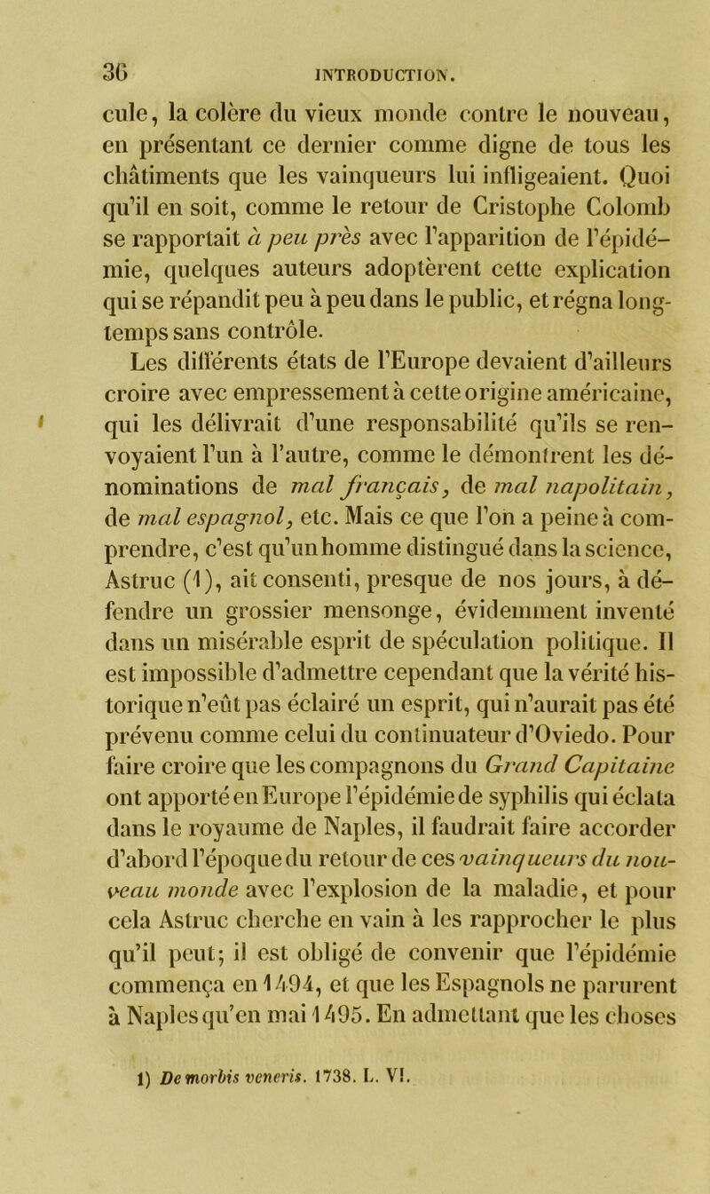 cille, la colère du vieux monde contre le nouveau, en présentant ce dernier comme digne de tous les châtiments que les vainqueurs lui infligeaient. Quoi qu’il en soit, comme le retour de Cristophe Colomb se rapportait à peu près avec l’apparition de l’épidé- mie, quelques auteurs adoptèrent cette explication qui se répandit peu à peu dans le public, et régna long- temps sans contrôle. Les différents états de l’Europe devaient d’ailleurs croire avec empressement à cette origine américaine, qui les délivrait d’une responsabilité qu’ils se ren- voyaient l’un à l’autre, comme le démontrent les dé- nominations de mal français, de mal napolitain, de mal espagnol, etc. Mais ce que l’on a peine à com- prendre, c’est qu’unhonnne distingué dans la science, Astruc (1), ait consenti, presque de nos jours, à dé- fendre un grossier mensonge, évidemment inventé dans un misérable esprit de spéculation politique. Il est impossible d’admettre cependant que la vérité his- torique n’eût pas éclairé un esprit, qui n’aurait pas été prévenu comme celui du continuateur d’Oviedo. Pour faire croire que les compagnons du Grand Capitaine ont apporté en Europe l’épidémie de syphilis qui éclata dans le royaume de Naples, il faudrait faire accorder d’abord l’époque du retour de ces vainqueurs du nou- veau monde avec l’explosion de la maladie, et pour cela Astruc cherche en vain à les rapprocher le plus qu’il peut; il est obligé de convenir que l’épidémie commença en 1494, et que les Espagnols ne parurent à Naples qu’en mai 1 h95. En admettant que les choses 1) Demorbis vcneris. 1738. L. V!.