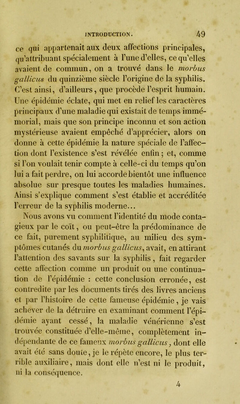 ce qui appartenait aux deux affections principales, qu’attribuant spécialement à l’une d’elles, ce qu’elles avaient de commun, on a trouvé dans le morbus gallicus du quinzième siècle l’origine de la syphilis. C’est ainsi, d’ailleurs, que procède l’esprit humain. Une épidémie éclate, qui met en relief les caractères principaux d’une maladie qui existait de temps immé- morial, mais que son principe inconnu et son action mystérieuse avaient empêché d’apprécier, alors on donne à cette épidémie la nature spéciale de l’affec- tion dont l’existence s’est révélée enfin ; et, comme si l’on voulait tenir compte à celle-ci du temps qu’on lui a fait perdre, on lui accorde bientôt une influence absolue sur presque toutes les maladies humaines. Ainsi s’explique comment s’est établie et accréditée l’erreur de la syphilis moderne... Nous avons vu comment l’identité du mode conta- gieux par le coït, ou peut-être la prédominance de ce fait, purement syphilitique, au milieu des sym- ptômes cutanés du morbus gallicus, avait, en attirant l’attention des savants sur la syphilis, fait regarder cette affection comme un produit ou une continua- tion de l’épidémie : cette conclusion erronée, est contredite par les documents tirés des livres anciens et par l’histoire de celte fameuse épidémie, je vais achever de la détruire en examinant comment l’épi- démie ayant cessé, la maladie vénérienne s’est trouvée constituée d’elle-même, complètement in- dépendante de ce fameux morbus gallicus, dont elle avait été sans doute, je le répète encore, le plus ter- rible auxiliaire, mais dont elle n’est ni le produit, ni la conséquence. 4