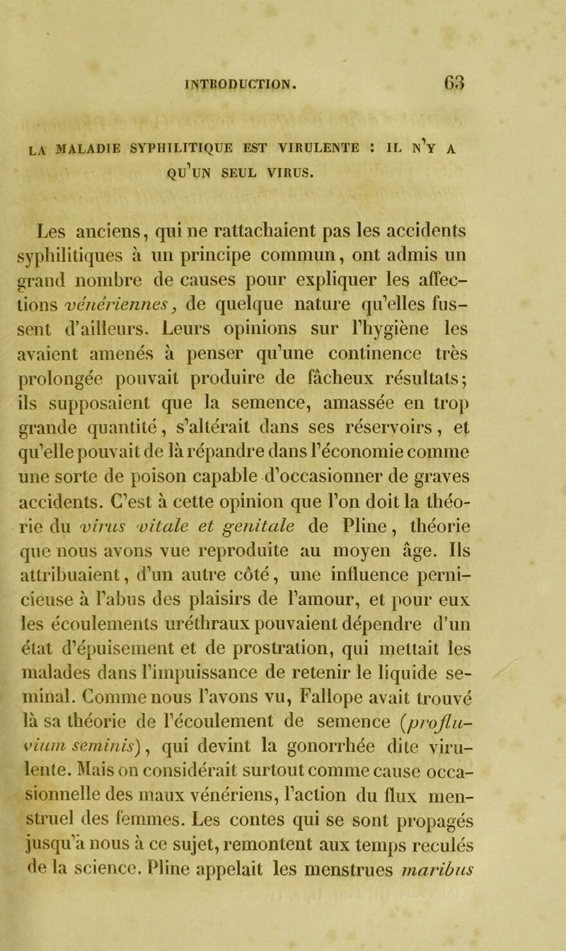 LA MALADIE SYPHILITIQUE EST VIRULENTE : IL n’y A qu’un SEUL VIRUS. Les anciens, qui ne rattachaient pas les accidents syphilitiques à un principe commun, ont admis un grand nombre de causes pour expliquer les affec- tions vénériennes, de quelque nature qu’elles fus- sent d’ailleurs. Leurs opinions sur l’hygiène les avaient amenés à penser qu’une continence très prolongée pouvait produire de fâcheux résultats; ils supposaient que la semence, amassée en trop grande quantité, s’altérait dans ses réservoirs, et qu’elle pouvait de là répandre dans l’économie comme une sorte de poison capable d’occasionner de graves accidents. C’est à cette opinion que l’on doit la théo- rie du virus vitale et génitale de Pline, théorie que nous avons vue reproduite au moyen âge. Ils attribuaient, d’un autre côté, une influence perni- cieuse à l’abus des plaisirs de l’amour, et pour eux les écoulements uréthraux pouvaient dépendre d’un état d’épuisement et de prostration, qui mettait les malades dans l’impuissance de retenir le liquide sé- minal. Comme nous l’avons vu, Fallope avait trouvé là sa théorie de l’écoulement de semence (projlu- vit un seminis), qui devint la gonorrhée dite viru- lente. Mais on considérait surtout comme cause occa- sionnelle des maux vénériens, Faction du flux men- struel des femmes. Les contes qui se sont propagés jusqu’à nous à ce sujet, remontent aux temps reculés de la science. Pline appelait les menstrues maribus