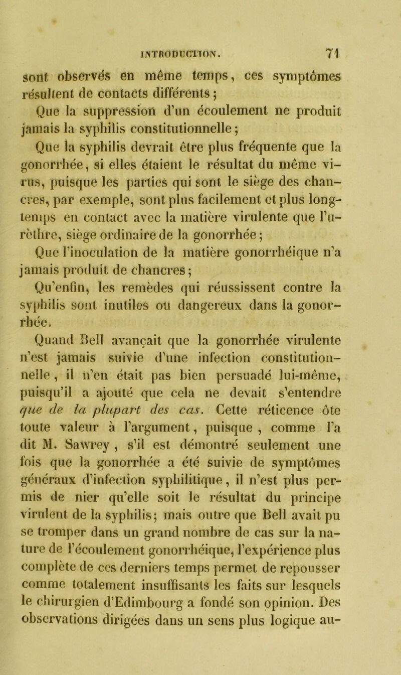 sont observés en même temps, ces symptômes résultent de contacts différents ; Que la suppression d’un écoulement ne produit jamais la syphilis constitutionnelle ; Que la syphilis devrait être plus fréquente que la gonorrhée, si elles étaient le résultat du même vi- rus, puisque les parties qui sont le siège des chan- cres, par exemple, sont plus facilement et plus long- temps en contact avec la matière virulente que l’u- rèthre, siège ordinaire de la gonorrhée; Que l’inoculation de la matière gonorrhéique n’a jamais produit de chancres ; Qu’enfin, les remèdes qui réussissent contre la syphilis sont inutiles ou dangereux dans la gonor- rhée. Quand Bell avançait que la gonorrhée virulente n’est jamais suivie d’une infection constitution- nelle , il n’en était pas bien persuadé lui-même, puisqu’il a ajouté que cela ne devait s’entendre que de la plupart des cas. Cette réticence ôte toute valeur à l’argument, puisque , comme l’a dit M. Sawrey , s’il est démontré seulement une fois que la gonorrhée a été suivie de symptômes généraux d’infection syphilitique, il n’est plus per- mis de nier qu’elle soit le résultat du principe virulent de la syphilis; mais outre que Bell avait pu se tromper dans un grand nombre de cas sur la na- ture de l’écoulement gonorrhéique, l’expérience plus complète de ces derniers temps permet de repousser comme totalement insuffisants les faits sur lesquels le chirurgien d’Edimbourg a fondé son opinion. Des observations dirigées dans un sens plus logique au-