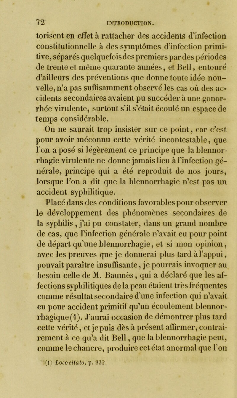 torisent en effet à rattacher des accidents d’infection constitutionnelle à des symptômes d’infection primi- tive, séparés quelquefois des premiers par des périodes de trente et même quarante années, et Bell, entouré d’ailleurs des préventions que donne toute idée nou- velle, n’a pas suffisamment observé les cas où des ac- cidents secondaires avaient pu succéder à une gonor- rhée virulente, surtout s’il s’était écoulé un espace de temps considérable. On ne saurait trop insister sur ce point, car c’est pour avoir méconnu cette vérité incontestable, que l’on a posé si légèrement ce principe que la blennor- rhagie virulente ne donne jamais lieu à l’infection gé- nérale, principe qui a été reproduit de nos jours, lorsque l’on a dit que la blennorrhagie n’est pas un accident syphilitique. Placé dans des conditions favorables pour observer le développement des phénomènes secondaires de la syphilis , j’ai pu constater, dans un grand nombre de cas, que l’infection générale n’avait eu pourpoint de départ qu’une blennorrhagie, et si mon opinion, avec les preuves que je donnerai plus tard à l’appui, pouvait paraître insuffisante, je pourrais invoquer au besoin celle de M. Baumès, qui a déclaré que les af- fections syphilitiques de la peau étaient très fréquentes comme résultat secondaire d’une infection qui n’avait eu pour accident primitif qu’un écoulement blennor- rhagique(l). J’aurai occasion de démontrer plus tard cette vérité, et jepuis dès à présent affirmer, contrai- rement à ce qu’a dit Bell, que la blennorrhagie peut, comme le chancre, produire cet état anormal que l’on (I) hococüato, p. 232.