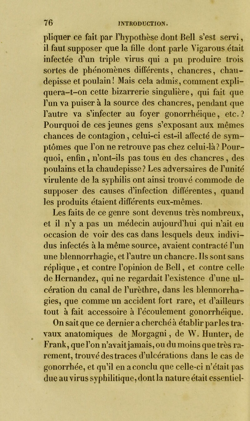 pliquer ce fait par l’hypothèse dont Bell s’est servi, il faut supposer que la fille dont parle Yigarous était infectée d’un triple virus qui a pu produire trois sortes de phénomènes différents, chancres, chau- depisse et poulain! Mais cela admis, comment expli- quera-t-on cette bizarrerie singulière, qui fait que l’un va puiser à la source des chancres, pendant que l’autre va s’infecter au foyer gonorrhéique, etc.? Pourquoi de ces jeunes gens s’exposant aux mêmes chances de contagion, celui-ci est-il affecté de sym- ptômes que l’on ne retrouve pas chez celui-là? Pour- quoi, enfin, n’ont-ils pas tous eu des chancres , des poulains et la chaudepisse ? Les adversaires de l’unité virulente de la syphilis ont ainsi trouvé commode de supposer des causes d’infection différentes, quand les produits étaient différents eux-mêmes. Les faits de ce genre sont devenus très nombreux, et il n’y a pas un médecin aujourd’hui qui n’ait eu occasion de voir des cas dans lesquels deux indivi- dus infectés à la même source, avaient contracté l’un une blennorrhagie, et l’autre un chancre. Us sont sans réplique, et contre l’opinion de Bell, et contre celle de Hernandez, qui ne regardait l’existence d’une ul- cération du canal de l’urèthre, dans les blennorrha- gies, que comme un accident fort rare, et d’ailleurs tout à fait accessoire à l’écoulement gonorrhéique. On sait que ce dernier a cherché à établir parles tra- vaux anatomiques de Morgagni, de W. Hunier, de Frank, que l’on n’avait jamais, ou du moins que très ra- rement, trouvé des traces d’ulcérations dans le cas de gonorrhée, et qu’il en a conclu que celle-ci n’était pas due au virus syphilitique, dont la nature était essentiel-