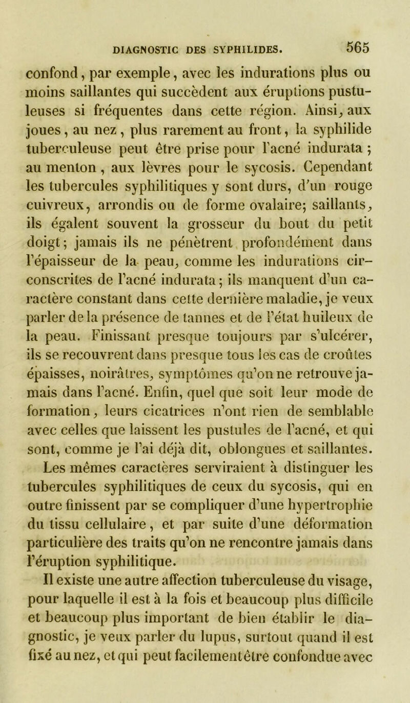confond, par exemple, avec les indurations plus ou moins saillantes qui succèdent aux éruptions pustu- leuses si fréquentes dans cette région. Ainsi., aux joues, au nez , plus rarement au front, la syphilide tuberculeuse peut être prise pour l’acné indurata ; au menton, aux lèvres pour le sycosis. Cependant les tubercules syphilitiques y sont durs, d'un rouge cuivreux, arrondis ou de forme ovalaire; saillants, ils égalent souvent la grosseur du bout du petit doigt; jamais ils ne pénètrent profondément dans l’épaisseur de la peau, comme les indurations cir- conscrites de l’acné indurata ; ils manquent d’un ca- ractère constant dans celte dernière maladie, je veux parler de la présence de tannes et de l’état huileux de la peau. Finissant presque toujours par s’ulcérer, ils se recouvrent dans presque tous les cas de croules épaisses, noirâtres, symptômes qu’on ne retrouve ja- mais dans l’acné. Enfin, quel que soit leur mode de formation, leurs cicatrices n’ont rien de semblable avec celles que laissent les pustules de l’acné, et qui sont, comme je l’ai déjà dit, oblongues et saillantes. Les mêmes caractères serviraient à distinguer les tubercules syphilitiques de ceux du sycosis, qui en outre finissent par se compliquer d’une hypertrophie du tissu cellulaire, et par suite d’une déformation particulière des traits qu’on ne rencontre jamais dans l’éruption syphilitique. Il existe une autre affection tuberculeuse du visage, pour laquelle il est à la fois et beaucoup plus difficile et beaucoup plus important de bien établir le dia- gnostic, je veux parler du lupus, surtout quand il est fixé au nez, et qui peut facilementêlre confondue avec