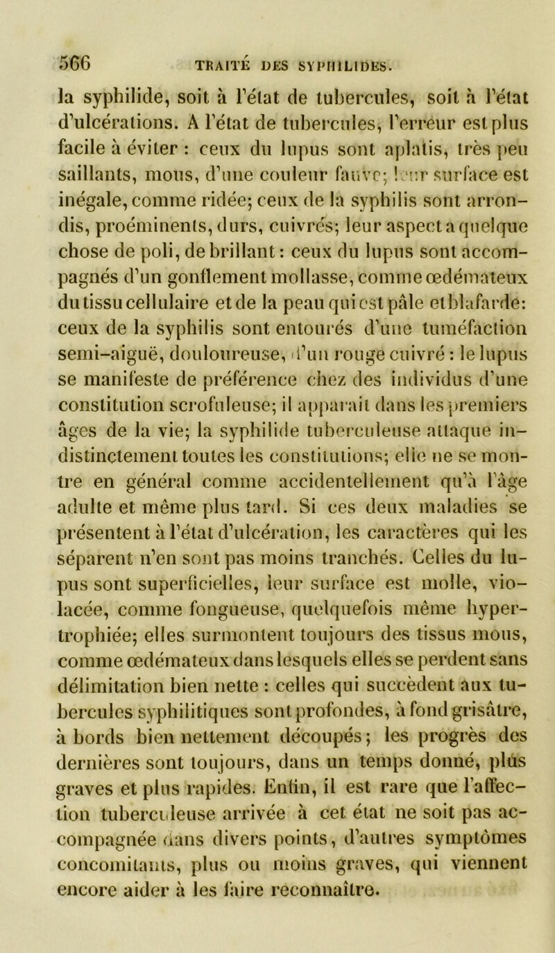 la syphilide, soit à Tétât de tubercules, soit à Tétât d’ulcérations. A l’état de tubercules, Terreur est plus facile à éviter : ceux du lupus sont aplatis, très peu saillants, mous, d’une couleur fauve; leur surface est inégale, comme ridée; ceux de la syphilis sont arron- dis, proéminents, durs, cuivrés; leur aspect a quelque chose de poli, de brillant : ceux du lupus sont accom- pagnés d’un gonflement mollasse, comme œdémateux du tissu cellulaire etde la peau qui est pâle elblafarde: ceux de la syphilis sont entourés d’une tuméfaction semi-aiguë, douloureuse, l’un rouge cuivré : le lupus se manifeste de préférence chez des individus d’une constitution scrofuleuse; il apparaît dans les premiers âges de la vie; la syphilide tuberculeuse attaque in- distinctement toutes les constitutions; elle ne se mon- tre en général comme accidentellement qu’à Tàge adulte et même plus tard. Si ces deux maladies se présentent à l’état d’ulcération, les caractères qui les séparent n’en sont pas moins tranchés. Celles du lu- pus sont superficielles, leur surface est molle, vio- lacée, comme fongueuse, quelquefois même hyper- trophiée; elles surmontent toujours des tissus mous, comme œdémateux dans lesquels elles se perdent sans délimitation bien nette : celles qui succèdent aux tu- bercules syphilitiques sont profondes, à fond grisâtre, à bords bien nettement découpés ; les progrès des dernières sont toujours, dans un temps donné, plus graves et plus rapides. Enfin, il est rare que l’affec- tion tuberculeuse arrivée à cet état ne soit pas ac- compagnée dans divers points, d’autres symptômes concomitants, plus ou moins graves, qui viennent encore aider à les faire reconnaître.