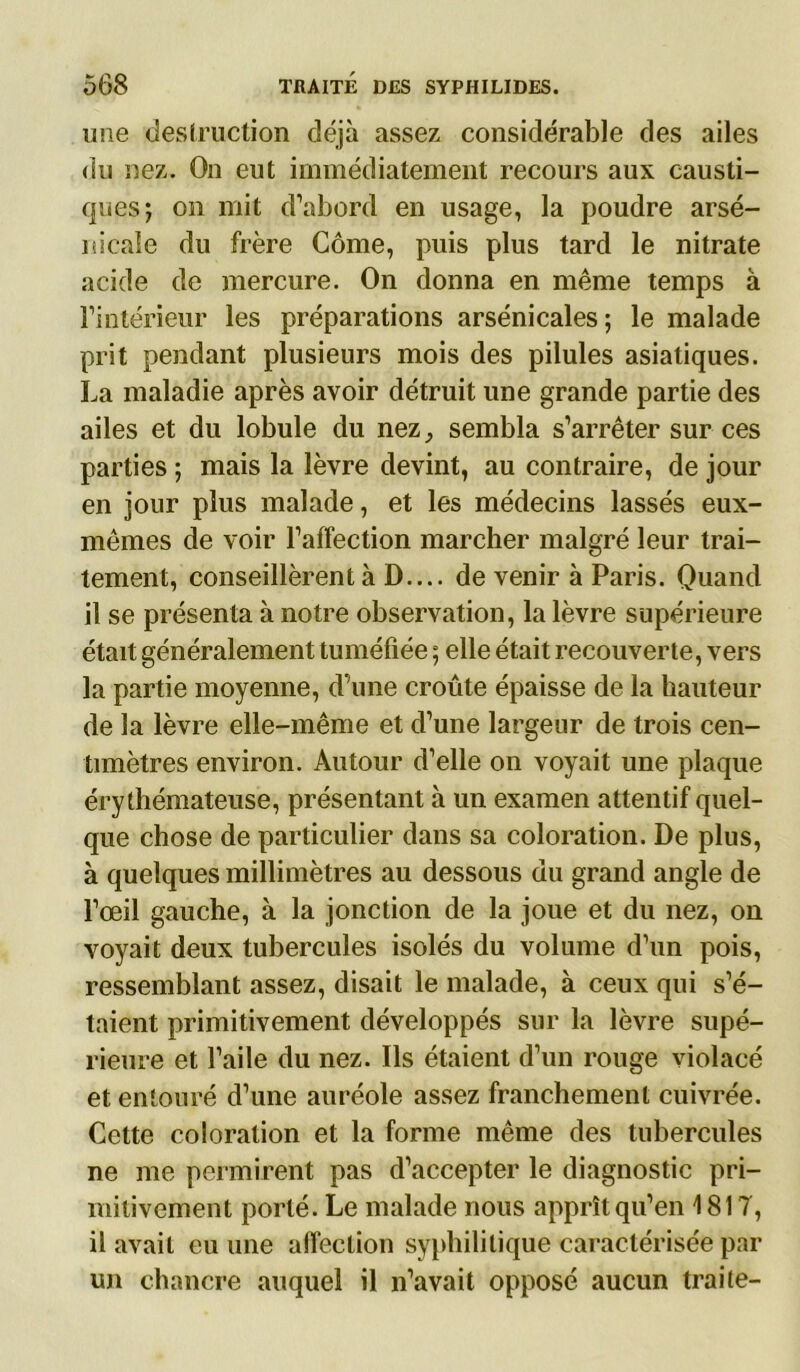 une destruction déjà assez considérable des ailes du nez. On eut immédiatement recours aux causti- ques; on mit d’abord en usage, la poudre arse- nicale du frère Corne, puis plus tard le nitrate acide de mercure. On donna en même temps à l’intérieur les préparations arsénicales; le malade prit pendant plusieurs mois des pilules asiatiques. La maladie après avoir détruit une grande partie des ailes et du lobule du nez, sembla s’arrêter sur ces parties ; mais la lèvre devint, au contraire, de jour en jour plus malade, et les médecins lassés eux- mêmes de voir l’affection marcher malgré leur trai- tement, conseillèrent à D.... de venir à Paris. Quand il se présenta à notre observation, la lèvre supérieure était généralement tuméfiée ; elle était recouverte, vers la partie moyenne, d’une croûte épaisse de la hauteur de la lèvre elle-même et d’une largeur de trois cen- timètres environ. Autour d’elle on voyait une plaque érythémateuse, présentant à un examen attentif quel- que chose de particulier dans sa coloration. De plus, à quelques millimètres au dessous du grand angle de l’œil gauche, à la jonction de la joue et du nez, on voyait deux tubercules isolés du volume d’un pois, ressemblant assez, disait le malade, à ceux qui s’é- taient primitivement développés sur la lèvre supé- rieure et l’aile du nez. Ils étaient d’un rouge violacé et entouré d’une auréole assez franchement cuivrée. Cette coloration et la forme même des tubercules ne me permirent pas d’accepter le diagnostic pri- mitivement porté. Le malade nous apprît qu’en 1817, il avait eu une affection syphilitique caractérisée par un chancre auquel il n’avait opposé aucun traite-