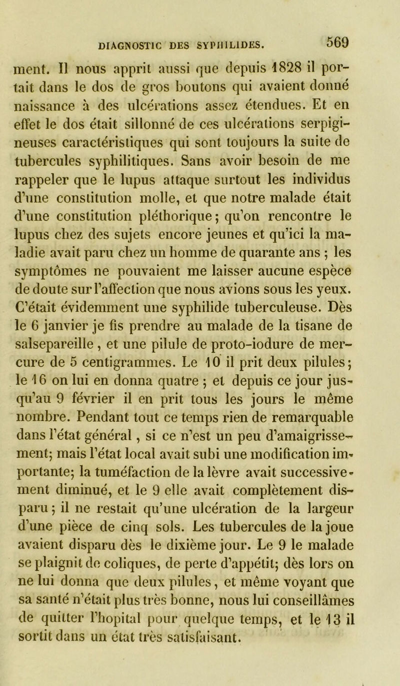 ment. Il nous apprit aussi que depuis 4828 il por- tait dans le dos de gros boutons qui avaient donné naissance à des ulcérations assez étendues. Et en effet le dos était sillonné de ces ulcérations serpigi- neuses caractéristiques qui sont toujours la suite de tubercules syphilitiques. Sans avoir besoin de me rappeler que le lupus attaque surtout les individus d’une constitution molle, et que notre malade était d’une constitution pléthorique ; qu’on rencontre le lupus chez des sujets encore jeunes et qu’ici la ma- ladie avait paru chez un homme de quarante ans ; les symptômes ne pouvaient me laisser aucune espèce de doute sur l’affection que nous avions sous les yeux. C’était évidemment une syphilide tuberculeuse. Dès le 6 janvier je fis prendre au malade de la tisane de salsepareille , et une pilule de proto-iodure de mer- cure de 5 centigrammes. Le 10 il prit deux pilules; le 16 on lui en donna quatre ; et depuis ce jour jus- qu’au 9 février il en prit tous les jours le même nombre. Pendant tout ce temps rien de remarquable dans l’état général, si ce n’est un peu d’amaigrisse- ment; mais l’état local avait subi une modification im- portante; la tuméfaction de la lèvre avait successive- ment diminué, et le 9 elle avait complètement dis- paru ; il ne restait qu’une ulcération de la largeur d’une pièce de cinq sols. Les tubercules de la joue avaient disparu dès le dixième jour. Le 9 le malade se plaignit de coliques, de perte d’appétit; dès lors on ne lui donna que deux pilules, et même voyant que sa santé n’était plus très bonne, nous lui conseillâmes de quitter l’hôpital pour quelque temps, et le 13 il sortit dans un état très satisfaisant.