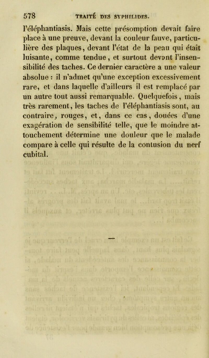 l’éléphantiasis. Mais celte présomption devait faire place à une preuve, devant la couleur fauve, particu- lière des plaques, devant Tétât de la peau qui était luisante, comme tendue, et surtout devant l’insen- sibilité des taches. Ce dernier caractère a une valeur absolue : il n’admet qu’une exception excessivement rare, et dans laquelle d’ailleurs il est remplacé par un autre tout aussi remarquable. Quelquefois, mais très rarement, les taches de Téléphantiasis sont, au contraire,, rouges, et, dans ce cas, douées d’une exagération de sensibilité telle, que le moindre at- touchement détermine une douleur que le malade compare à celle qui résulte de la contusion du nerf cubital.