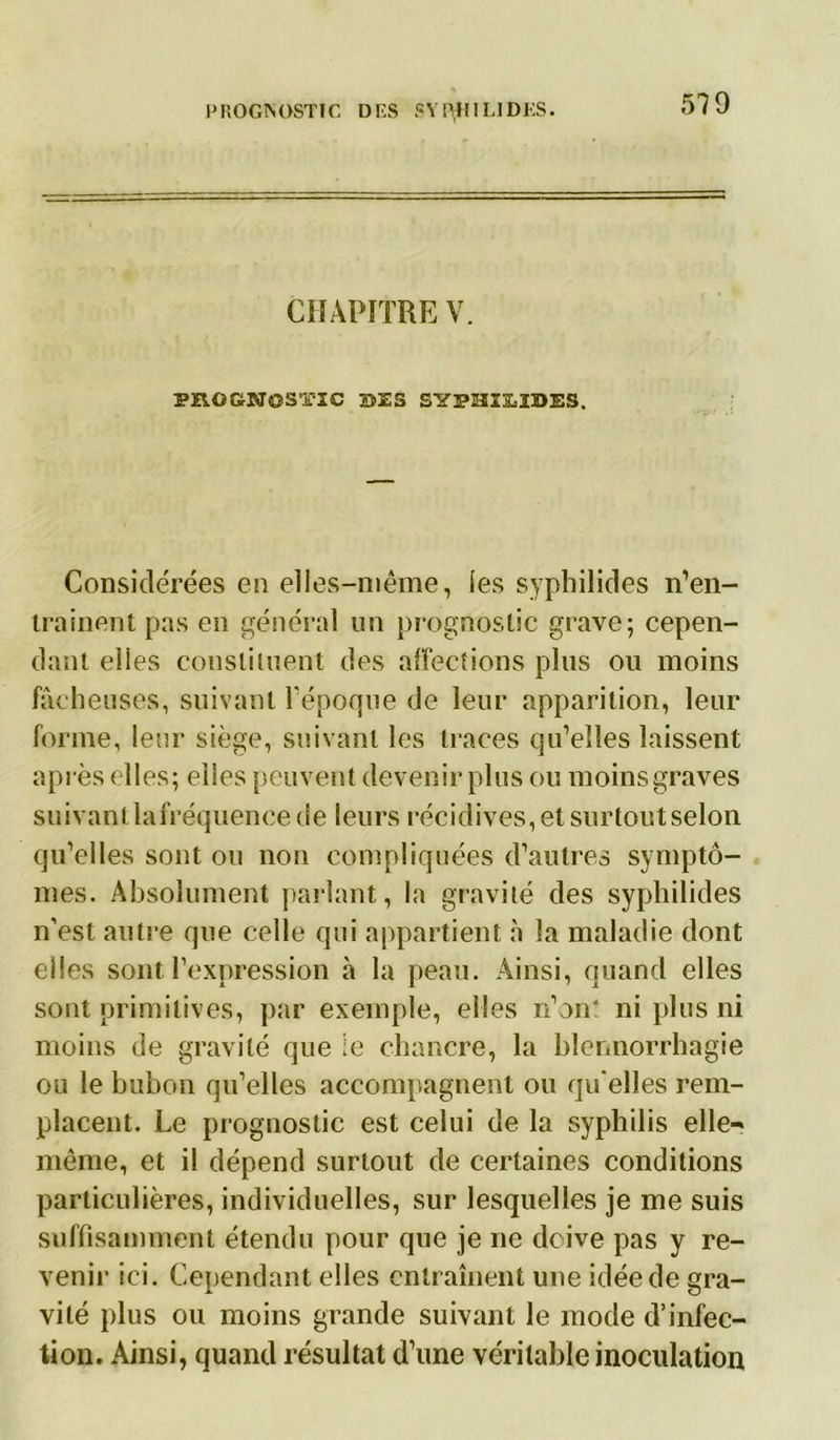 CHAPITRE V. PROCNOSTIC SES SYPHIjLÏDES. Considérées en elles-même, les syphilides n’en- trainent pas en général un prognostic grave; cepen- dant elies constituent des affections plus ou moins fâcheuses, suivant l'époque de leur apparition, leur forme, leur siège, suivant les traces qu’elles laissent après elles; elles peuvent devenir plus ou moins graves suivantlafréquencede leurs récidives,et surtoutselon qu’elles sont ou non compliquées d’autres symptô- mes. Absolument parlant, la gravité des syphilides n’est autre que celle qui appartient à la maladie dont elles sont l’expression à la peau. Ainsi, quand elles sont primitives, par exemple, elles n’ont ni plus ni moins de gravité que le chancre, la blennorrhagie ou le bubon qu’elles accompagnent ou qu'elles rem- placent. Le prognostic est celui de la syphilis elle» même, et il dépend surtout de certaines conditions particulières, individuelles, sur lesquelles je me suis suffisamment étendu pour que je ne doive pas y re- venir ici. Cependant elles entraînent une idée de gra- vité plus ou moins grande suivant le mode d’infec- tion. Ainsi, quand résultat d’une véritable inoculation