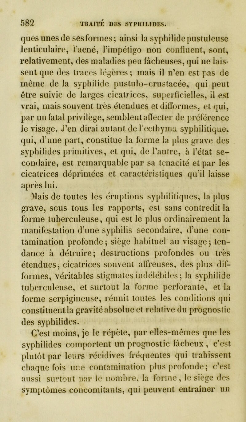 ques unes de ses formes; ainsi la syphilide pustuleuse lenticulaire, l’acné, l’impétigo non confluent, sont, relativement, des maladies peu fâcheuses, qui ne lais- sent que des traces légères ; mais il n’en est pas de même de la syphilide pustulo-crustacée, qui peut être suivie de larges cicatrices, superficielles, il est vrai, mais souvent très étendues et difformes, et qui, par un fatal privilège, sembleut affecter de préférence le visage. J’en dirai autant del’eclhyma syphilitique, qui, d’une part, constitue la forme la plus grave des syphilides primitives, et qui, de l’autre, à l’état se- condaire, est remarquable par sa ténacité et par les cicatrices déprimées et caractéristiques qu’il laisse après lui. Mais de toutes les éruptions syphilitiques, la plus grave, scus tous les rapports, est sans contredit la forme tuberculeuse, qui est le plus ordinairement la manifestation d’une syphilis secondaire, d’une con- tamination profonde ; siège habituel au visage ; ten- dance à détruire; destructions profondes ou très étendues, cicatrices souvent affreuses, des plus dif- formes, véritables stigmates indélébiles ; la syphilide tuberculeuse, et surtout la forme perforante, et la forme serpigineuse, réunit toutes les conditions qui constituentla gravité absolue et relative du prognoslic des syphilides. C’est moins, je le répète, par elles-mêmes que les syphilides comportent un prognostic fâcheux , c’est plutôt par leurs récidives fréquentes qui trahissent chaque fois une contamination plus profonde; c’est aussi surtout par le nombre, la forme, le siège des symptômes concomitants, qui peuvent entraîner un