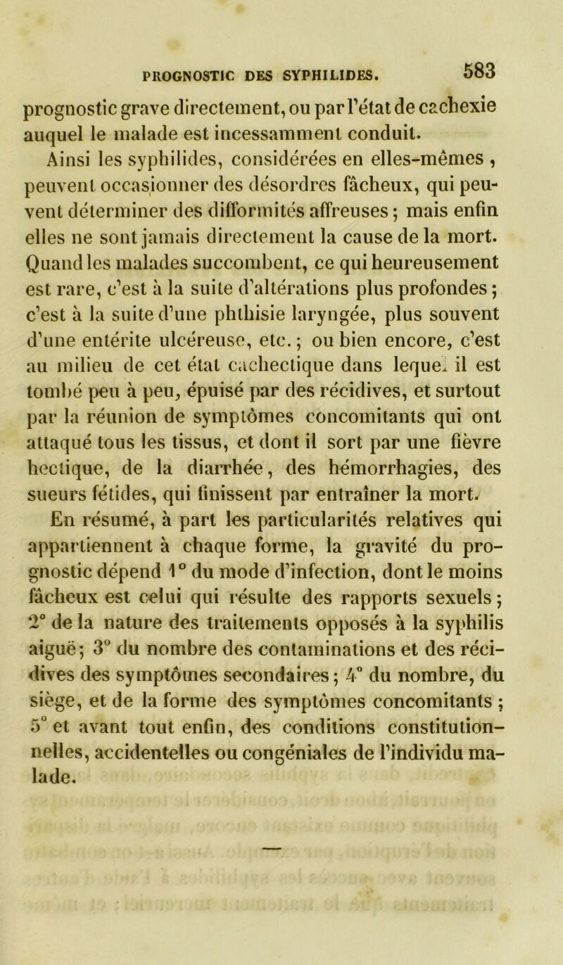 prognostic grave directement, ou par l’état de cachexie auquel le malade est incessamment conduit. Ainsi les syphilides, considérées en elles-mêmes , peuvent occasionner des désordres fâcheux, qui peu- vent déterminer des difformités affreuses ; mais enfin elles ne sont jamais directement la cause de la mort. Quand les malades succombent, ce qui heureusement est rare, c’est à la suite d’altérations plus profondes ; c’est à la suite d’une phthisie laryngée, plus souvent d’une entérite ulcéreuse, etc. ; ou bien encore, c’est au milieu de cet étal cachectique dans leque. il est tombé peu à peu, épuisé par des récidives, et surtout par la réunion de symptômes concomitants qui ont attaqué tous les tissus, et dont il sort par une fièvre hectique, de la diarrhée, des hémorrhagies, des sueurs fétides, qui finissent par entraîner la mort. En résumé, à part les particularités relatives qui appartiennent à chaque forme, la gravité du pro- gnostic dépend 1° du mode d’infection, dont le moins fâcheux est celui qui résulte des rapports sexuels ; 2° de la nature des traitements opposés à la syphilis aiguë; 3° du nombre des contaminations et des réci- dives des symptômes secondaires; 4° du nombre, du siège, et de la forme des symptômes concomitants ; 5° et avant tout enfin, des conditions constitution- nelles, accidentelles ou congéniales de l’individu ma- lade.