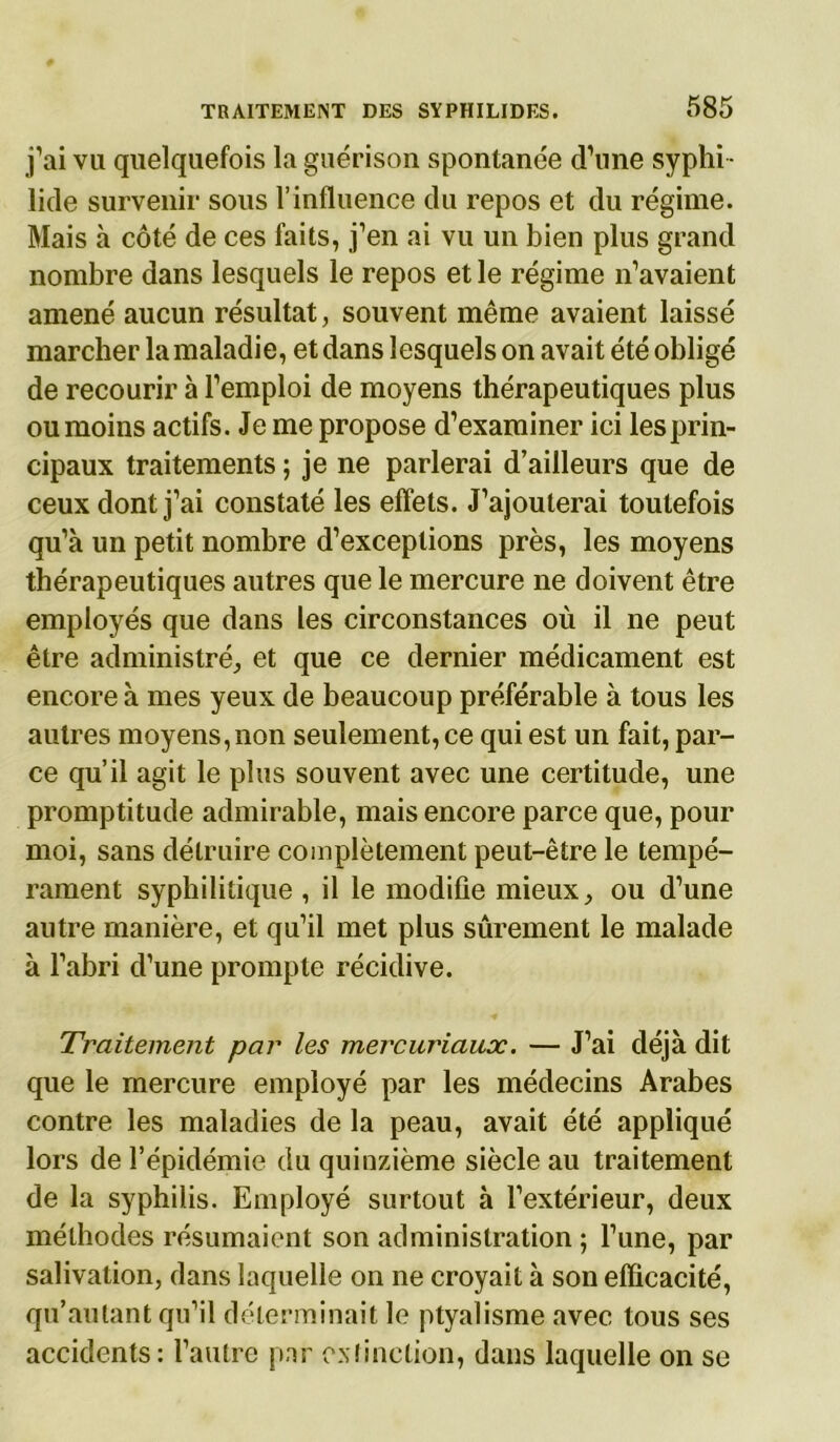 j’ai vu quelquefois la guérison spontanée d’une syphi • lide survenir sous l’influence du repos et du régime. Mais à côté de ces faits, j’en ai vu un bien plus grand nombre dans lesquels le repos et le régime n’avaient amené aucun résultat, souvent même avaient laissé marcher la maladie, et dans lesquels on avait été obligé de recourir à l’emploi de moyens thérapeutiques plus ou moins actifs. Je me propose d’examiner ici les prin- cipaux traitements ; je ne parlerai d’ailleurs que de ceux dont j’ai constaté les effets. J’ajouterai toutefois qu’à un petit nombre d’exceptions près, les moyens thérapeutiques autres que le mercure ne doivent être employés que dans les circonstances où il ne peut être administré, et que ce dernier médicament est encore à mes yeux de beaucoup préférable à tous les autres moyens, non seulement, ce qui est un fait, par- ce qu’il agit le plus souvent avec une certitude, une promptitude admirable, mais encore parce que, pour moi, sans détruire complètement peut-être le tempé- rament syphilitique , il le modifie mieux, ou d’une autre manière, et qu’il met plus sûrement le malade à l’abri d’une prompte récidive. Traitement par les mercuriaux. — J’ai déjà dit que le mercure employé par les médecins Arabes contre les maladies de la peau, avait été appliqué lors de l’épidémie du quinzième siècle au traitement de la syphilis. Employé surtout à l’extérieur, deux méthodes résumaient son administration ; l’une, par salivation, dans laquelle on ne croyait à son efficacité, qu’autant qu’il déterminait le ptyalisme avec tous ses accidents : l’autre par extinction, dans laquelle on se
