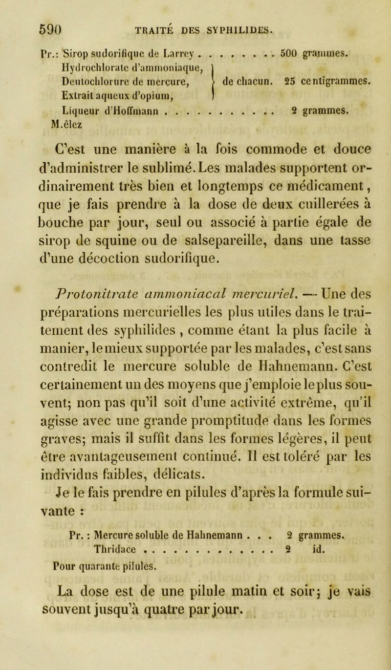 500 grammes. Pr.: Sirop sudorifique de Larrey Hydrochloraie d’ammoniaque, j Deuiocldorure de mercure, / de chacun. 25 centigrammes. Extrait aqueux d’opium, ) Liqueur d’Hoffmann 2 grammes. M.êlez C’est une manière à la fois commode et douce d’administrer le sublimé. Les malades supportent or- dinairement très bien et longtemps ce médicament, que je fais prendre à la dose de deux cuillerées à bouche par jour, seul ou associé à partie égale de sirop de squine ou de salsepareille, dans une tasse d’une décoction sudorifique. Protonitrate ammoniacal mercuriel. — Une des préparations mercurielles les plus utiles dans le trai- tement des syphilides , comme étant la plus facile à manier, le mieux supportée par les malades, c’est sans contredit le mercure soluble de Hahnemann. C’est certainement un des moyens que j’emploie le plus sou- vent; non pas qu’il soit d’une activité extrême, qu’il agisse avec une grande promptitude dans les formes graves; mais il suffit dans les formes légères, il peut être avantageusement continué. Il est toléré par les individus faibles, délicats. Je le fais prendre en pilules d’après la formule sui- vante : Pr. : Mercure soluble de Hahnemann . . . 2 grammes. Thridace 2 id. Pour quarante pilules. La dose est de une pilule matin et soir; je vais souvent jusqu’à quatre par jour.
