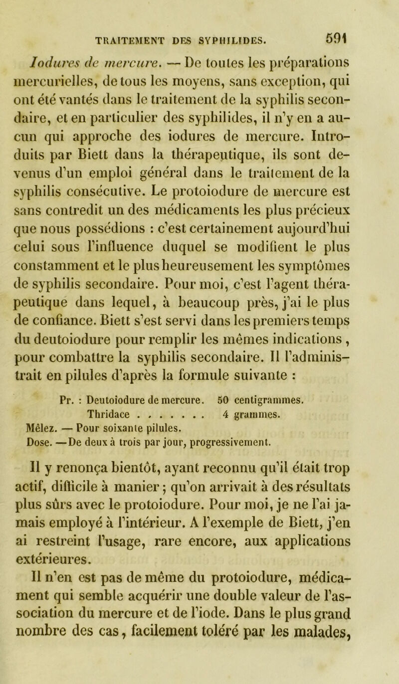 Indurés de mercure. — De toutes les préparations mercurielles, de tous les moyens, sans exception, qui ont été vantés dans le traitement de la syphilis secon- daire, et en particulier des syphilides, il n’y en a au- cun qui approche des iodures de mercure. Intro- duits par Biett dans la thérapeutique, ils sont de- venus d’un emploi général dans le traitement de la syphilis consécutive. Le protoiodure de mercure est sans contredit un des médicaments les plus précieux que nous possédions : c’est certainement aujourd’hui celui sous l’influence duquel se modifient le plus constamment et le plus heureusement les symptômes de syphilis secondaire. Pour moi, c’est l’agent théra- peutique dans lequel, à beaucoup près, j’ai le plus de confiance. Biett s’est servi dans les premiers temps du deutoiodure pour remplir les mêmes indications , pour combattre la syphilis secondaire. Il l’adminis- trait en pilules d’après la formule suivante : Pr. : Deutoiodure de mercure. 50 centigrammes. Thridace 4 grammes. Mêlez. — Pour soixante pilules. Dose. —De deux à trois par jour, progressivement. Il y renonça bientôt, ayant reconnu qu’il était trop actif, difficile à manier; qu’on arrivait à des résultats plus sûrs avec le protoiodure. Pour moi, je ne l’ai ja- mais employé à l’intérieur. A l’exemple de Biett, j’en ai restreint l’usage, rare encore, aux applications extérieures. Il n’en est pas de même du protoiodure, médica- ment qui semble acquérir une double valeur de l’as- sociation du mercure et de l’iode. Dans le plus grand nombre des cas, facilement toléré par les malades,