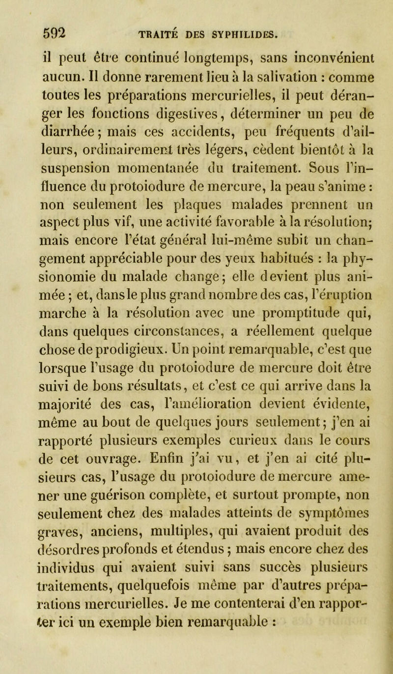 il peut être continué longtemps, sans inconvénient aucun. Il donne rarement lieu à la salivation : comme toutes les préparations mercurielles, il peut déran- ger les fonctions digestives, déterminer un peu de diarrhée ; mais ces accidents, peu fréquents d’ail- leurs, ordinairement très légers, cèdent bientôt à la suspension momentanée du traitement. Sous l’in- fluence du protoiodure de mercure, la peau s’anime : non seulement les plaques malades prennent un aspect plus vif, une activité favorable à la résolution; mais encore l’état général lui-même subit un chan- gement appréciable pour des yeux habitués : la phy- sionomie du malade change; elle devient plus ani- mée ; et, dans le plus grand nombre des cas, l’éruption marche à la résolution avec une promptitude qui, dans quelques circonstances, a réellement quelque chose de prodigieux. Un point remarquable, c’est que lorsque l’usage du protoiodure de mercure doit être suivi de bons résultats, et c’est ce qui arrive dans la majorité des cas, l’amélioration devient évidente, même au bout de quelques jours seulement; j’en ai rapporté plusieurs exemples curieux dans le cours de cet ouvrage. Enfin j'ai vu, et j’en ai cité plu- sieurs cas, l’usage du protoiodure de mercure ame- ner une guérison complète, et surtout prompte, non seulement chez des malades atteints de symptômes graves, anciens, multiples, qui avaient produit des désordres profonds et étendus ; mais encore chez des individus qui avaient suivi sans succès plusieurs traitements, quelquefois même par d’autres prépa- rations mercurielles. Je me contenterai d’en rappor- ter ici un exemple bien remarquable :