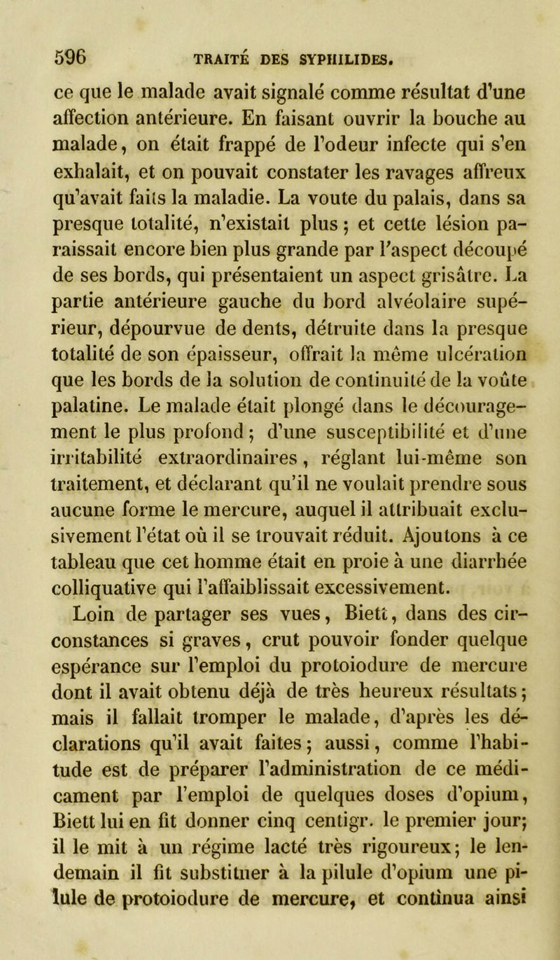ce que le malade avait signalé comme résultat d’une affection antérieure. En faisant ouvrir la bouche au malade, on était frappé de l’odeur infecte qui s’en exhalait, et on pouvait constater les ravages affreux qu’avait faits la maladie. La voûte du palais, dans sa presque totalité, n’existait plus ; et cette lésion pa- raissait encore bien plus grande par l'aspect découpé de ses bords, qui présentaient un aspect grisâtre. La partie antérieure gauche du bord alvéolaire supé- rieur, dépourvue de dents, détruite dans la presque totalité de son épaisseur, offrait la même ulcération que les bords de la solution de continuité de la voûte palatine. Le malade était plongé dans le décourage- ment le plus profond; d’une susceptibilité et d’une irritabilité extraordinaires, réglant lui-même son traitement, et déclarant qu’il ne voulait prendre sous aucune forme le mercure, auquel il attribuait exclu- sivement l’état où il se trouvait réduit. Ajoutons à ce tableau que cet homme était en proie à une diarrhée colliquative qui l’affaiblissait excessivement. Loin de partager ses vues, Biett, dans des cir- constances si graves, crut pouvoir fonder quelque espérance sur l’emploi du protoiodure de mercure dont il avait obtenu déjà de très heureux résultats ; mais il fallait tromper le malade, d’après les dé- clarations qu’il avait faites ; aussi, comme l’habi- tude est de préparer l’administration de ce médi- cament par l’emploi de quelques doses d’opium, Biett lui en fit donner cinq centigr. le premier jour; il le mit à un régime lacté très rigoureux; le len- demain il fit substituer à la pilule d’opium une pi- lule de protoiodure de mercure, et continua ainsi