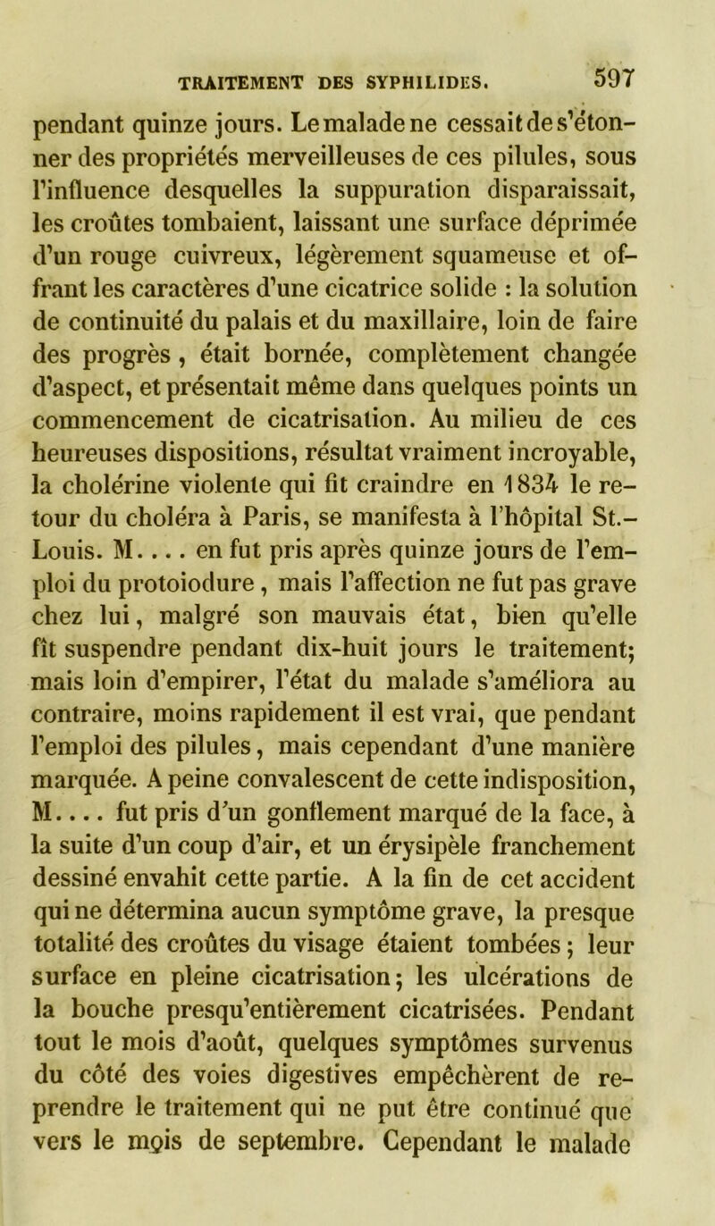 pendant quinze jours. Le malade ne cessait de s’éton- ner des propriétés merveilleuses de ces pilules, sous l’influence desquelles la suppuration disparaissait, les croûtes tombaient, laissant une surface déprimée d’un rouge cuivreux, légèrement squameuse et of- frant les caractères d’une cicatrice solide : la solution de continuité du palais et du maxillaire, loin de faire des progrès , était bornée, complètement changée d’aspect, et présentait même dans quelques points un commencement de cicatrisation. Au milieu de ces heureuses dispositions, résultat vraiment incroyable, la cholérine violente qui fit craindre en 1834 le re- tour du choléra à Paris, se manifesta à l’hôpital St.- Louis. M.... en fut pris après quinze jours de l’em- ploi du protoiodure, mais l’affection ne fut pas grave chez lui, malgré son mauvais état, bien qu’elle fît suspendre pendant dix-huit jours le traitement; mais loin d’empirer, l’état du malade s’améliora au contraire, moins rapidement il est vrai, que pendant l’emploi des pilules, mais cependant d’une manière marquée. A peine convalescent de cette indisposition, M.... fut pris d'un gonflement marqué de la face, à la suite d’un coup d’air, et un érysipèle franchement dessiné envahit cette partie. A la fin de cet accident qui ne détermina aucun symptôme grave, la presque totalité des croûtes du visage étaient tombées ; leur surface en pleine cicatrisation; les ulcérations de la bouche presqu’entièrement cicatrisées. Pendant tout le mois d’août, quelques symptômes survenus du côté des voies digestives empêchèrent de re- prendre le traitement qui ne put être continué que vers le mgis de septembre. Cependant le malade