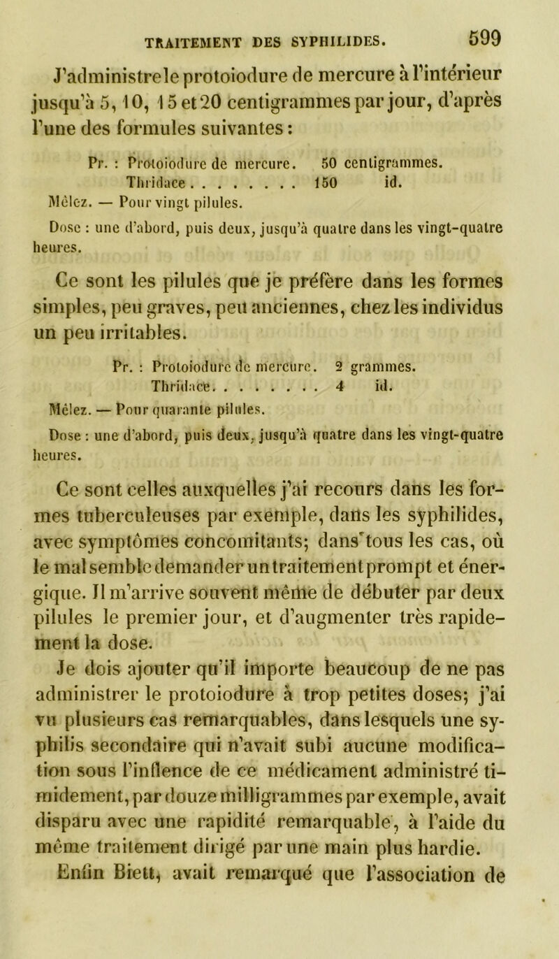 J’administreleprotoiodure de mercure à l’intérieur jusqu’à 5, 10, 15 et 20 centigrammes par jour, d’après l’une des formules suivantes : Pr. : Pro-toiodurc de mercure. 50 centigrammes. Tlnidace 150 id. Mêlez. — Pour vingt pilules. Dose : une d’abord, puis deux, jusqu’à quatre dans les vingt-quatre heures. Ce sont les pilules que je préfère dans les formes simples, peu graves, peu anciennes, chez les individus un peu irritables. Pr. : Protoiodurc de mercure. 2 grammes. Thridacfe 4 id. Mêlez. — Pour quarante pilules. Dose : une d’abord, puis deux, jusqu’à quatre dans les vingt-quatre heures. Ce sont celles auxquelles j’ai recours dans les for- mes tuberculeuses par exemple, dans les syphilides, avec symptômes concomitants; dans'tous les cas, où le mal semble demander un traitement prompt et éner- gique. Il m’arrive souvent mêdtte de débuter par deux pilules le premier jour, et d’augmenter très rapide- ment la dose. Je dois ajouter qu’il importe beaucoup de ne pas administrer le protoiodurc à trop petites doses; j’ai vu plusieurs cas remarquables, dans lesquels une sy- philis secondaire qui n’avait subi aucune modifica- tion sous l’inflence de ce médicament administré ti- midement, par douze milligrammes par exemple, avait disparu avec une rapidité remarquable, à l’aide du môme traitement dirigé par une main plus hardie. Enfin Biett, avait remarqué que l’association de