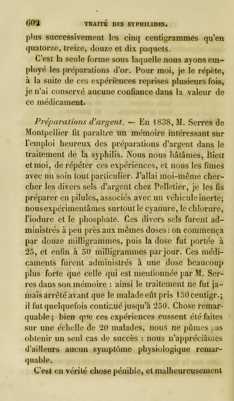 plus successivement les cinq centigrammes qu’en quatorze, treize, douze et dix paquets. C’est la seule forme sous laquelle nous ayons em- ployé les préparations d’or. Pour moi, je le répète, à la suite de ces expériences reprises plusieurs fois, je n’ai conservé aucune confiance dans la valeur de ce médicament. Préparations d’argent. — En 1838, M. Serres de Montpellier fit paraître un mémoire intéressant sur l’emploi heureux des préparations d’argent dans le traitement de la syphilis. Nous nous hâtâmes, Biett et moi, de répéter ces expériences, et nous les fîmes avec un soin tout particulier. J’allai moi-même cher- cher les divers sels d’argent chez Pelletier, je les fis préparer en pilules, associés avec un véhicule inerte; nous expérimentâmes surtout le cyanure, le chlorure, l’iodure et le phosphate. Ces divers sels furent ad- ministrés à peu près aux mêmes doses: on commença par douze milligrammes, puis la dose fut portée à 25, et enfin à 50 milligrammes par jour. Ces médi- caments furent administrés à une dose beaucoup plus forte que celle qui est mentionnée par M. Ser- res dans son mémoire : ainsi le traitement ne fut ja- mais arrêté avant que le malade eût pris 150 centigr.; il fut quelquefois confirmé jusqu’à 250. Chose remar- quable ; bien que ces expériences eussent été faites sur une échelle de 20 malades, nous ne pûmes , as obtenir un seul cas de succès : nous n’appréciâmes d’ailleurs aucun symptôme physiologique remar- quable. C’est en vérité chose pénible, et malheureusement