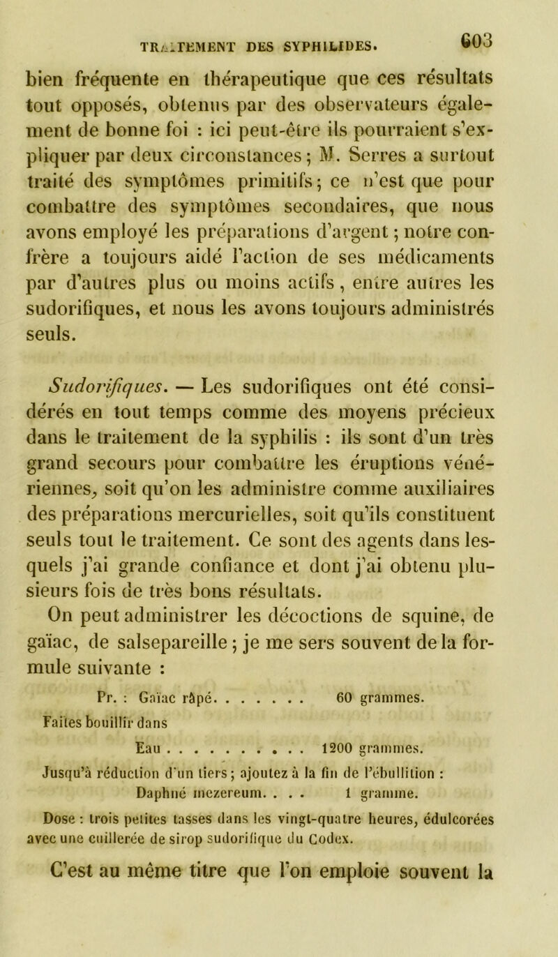 bien fréquente en thérapeutique que ces résultats tout opposés, obtenus par des observateurs égale- ment de bonne foi : ici peut-être ils pourraient s’ex- pliquer par deux circonstances; M. Serres a surtout traité des symptômes primitifs; ce n’est que pour combattre des symptômes secondaires, que nous avons employé les préparations d’argent ; notre con- frère a toujours aidé l’action de ses médicaments par d’autres plus ou moins actifs, entre autres les sudorifiques, et nous les avons toujours administrés seuls. Sudorifiques. — Les sudorifiques ont été consi- dérés en tout temps comme des moyens précieux dans le traitement de la syphilis : ils sont d’un très grand secours pour combattre les éruptions véné- riennes, soit qu’on les administre comme auxiliaires des préparations mercurielles, soit qu’ils constituent seuls tout le traitement. Ce sont des agents dans les- quels j’ai grande confiance et dont j’ai obtenu plu- sieurs fois de très bons résultats. On peut administrer les décoctions de squine, de gaïac, de salsepareille ; je me sers souvent delà for- mule suivante : Pr. : Gaïac râpé 60 grammes. Faites bouillir dans Eau 1200 grammes. Jusqu’à réduction d'un tiers; ajoutez à la fin de l’ébullition : Daphné inezereum. ... 1 gramme. Dose : trois petites tasses dans les vingt-quatre heures, édulcorées avec une cuillerée de sirop sudorifique du Codex. C’est au même titre que l’on emploie souvent la