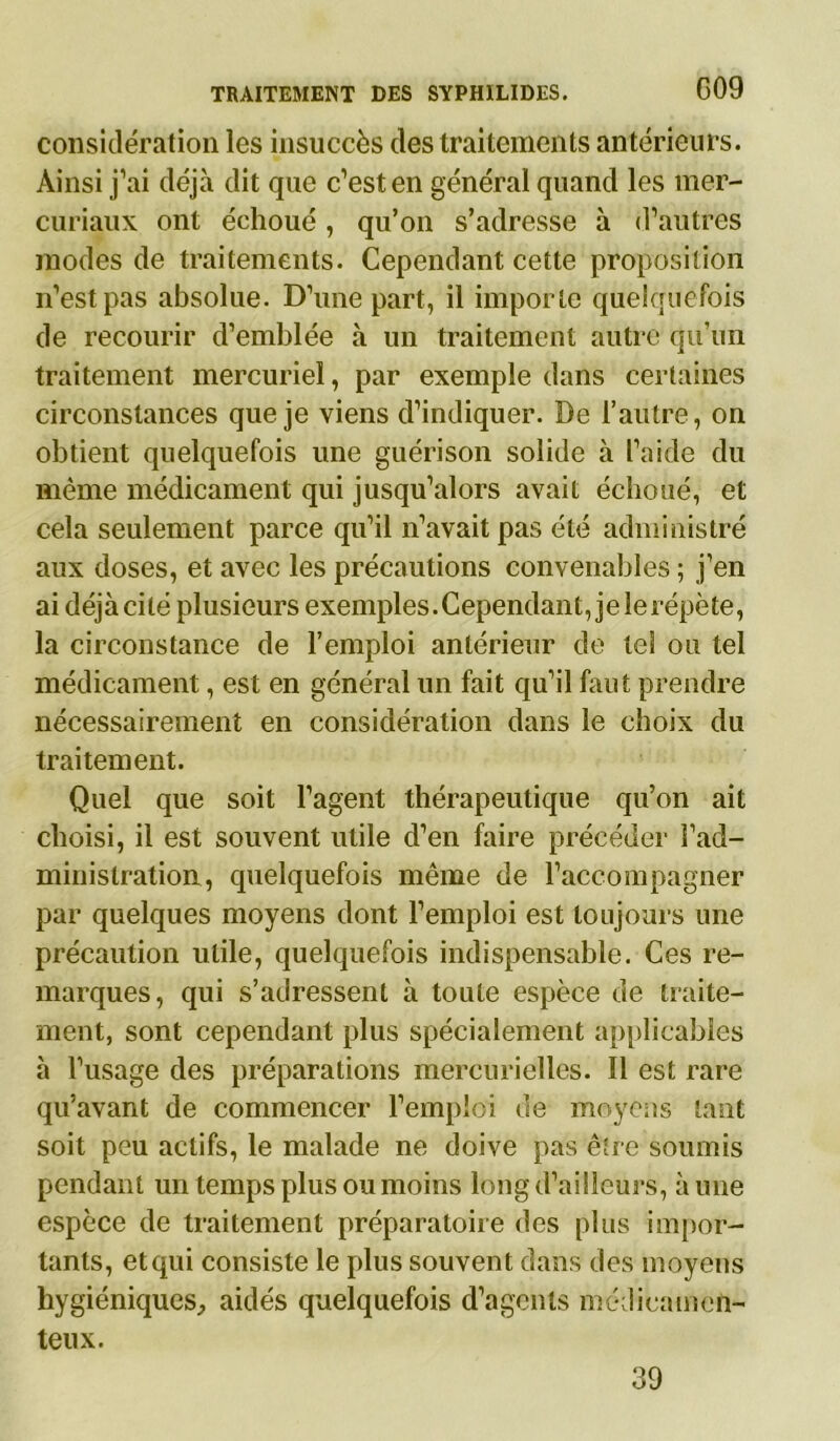considération les insuccès des traitements antérieurs. Ainsi j’ai déjà dit que c’est en général quand les mer- curiaux ont échoué, qu’on s’adresse à d’autres modes de traitements. Cependant cette proposition n’est pas absolue. D’une part, il importe quelquefois de recourir d’emblée à un traitement autre qu'un traitement mercuriel, par exemple dans certaines circonstances que je viens d’indiquer. De l’autre, on obtient quelquefois une guérison solide à l’aide du même médicament qui jusqu’alors avait échoué, et cela seulement parce qu’il n’avait pas été administré aux doses, et avec les précautions convenables ; j’en ai déjàcilé plusieurs exemples.Cependant, jeîerépète, la circonstance de l’emploi antérieur de tel ou tel médicament, est en général un fait qu’il faut prendre nécessairement en considération dans le choix du traitement. Quel que soit l’agent thérapeutique qu’on ait choisi, il est souvent utile d’en faire précéder l’ad- ministration, quelquefois même de l’accompagner par quelques moyens dont l’emploi est toujours une précaution utile, quelquefois indispensable. Ces re- marques, qui s’adressent à toute espèce de traite- ment, sont cependant plus spécialement applicables à l’usage des préparations mercurielles. Il est rare qu’avant de commencer l’emploi de moyens tant soit peu actifs, le malade ne doive pas être soumis pendant un temps plus ou moins long d’ailleurs, aune espèce de traitement préparatoire des plus impor- tants, etqui consiste le plus souvent dans des moyens hygiéniques, aidés quelquefois d’agents médicamen- teux. 39