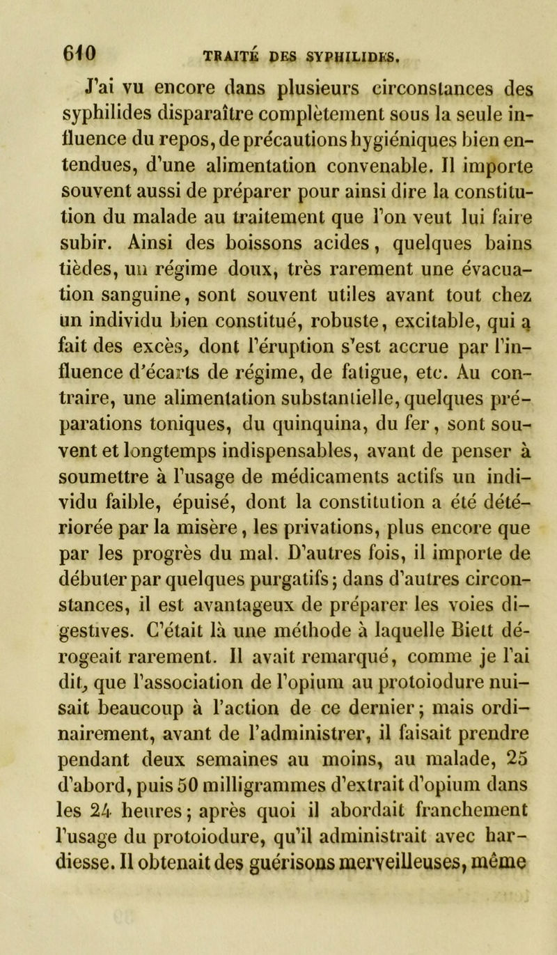 J’ai vu encore clans plusieurs circonstances des syphilides disparaître complètement sous la seule in- fluence du repos, de précautions hygiéniques bien en- tendues, d’une alimentation convenable. Il importe souvent aussi de préparer pour ainsi dire la constitu- tion du malade au traitement que l’on veut lui faire subir. Ainsi des boissons acides, quelques bains tièdes, un régime doux, très rarement une évacua- tion sanguine, sont souvent utiles avant tout chez un individu bien constitué, robuste, excitable, qui a fait des excès, dont l’éruption s’est accrue par l’in- fluence d’écarts de régime, de fatigue, etc. Au con- traire, une alimentation substantielle, quelques pré- parations toniques, du quinquina, du fer, sont sou- vent et longtemps indispensables, avant de penser à soumettre à l’usage de médicaments actifs un indi- vidu faible, épuisé, dont la constitution a été dété- riorée par la misère, les privations, plus encore que par les progrès du mal. D’autres fois, il importe de débuter par quelques purgatifs ; dans d’autres circon- stances, il est avantageux de préparer les voies di- gestives. C’était là une méthode à laquelle Bielt dé- rogeait rarement. Il avait remarqué, comme je l’ai dit, que l’association de l’opium au protoiodure nui- sait beaucoup à l’action de ce dernier ; mais ordi- nairement, avant de l’administrer, il faisait prendre pendant deux semaines au moins, au malade, 25 d’abord, puis 50 milligrammes d’extrait d’opium dans les 24 heures ; après quoi il abordait franchement l’usage du protoiodure, qu’il administrait avec har- diesse. Il obtenait des guérisons merveilleuses, même