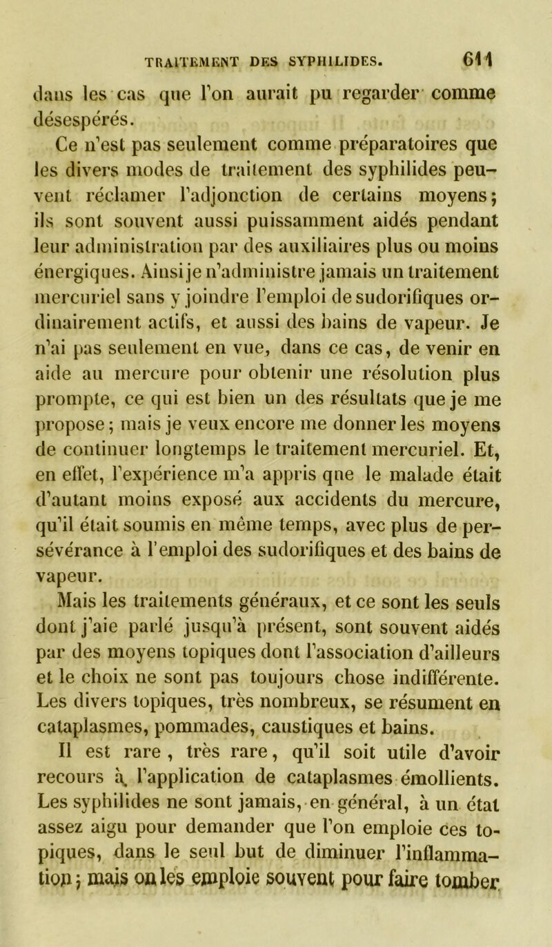 dans les cas que l’on aurait pu regarder comme désespérés. Ce n’est pas seulement comme préparatoires que les divers modes de traitement des syphilides peu- vent réclamer l'adjonction de certains moyens; ils sont souvent aussi puissamment aidés pendant leur administration par des auxiliaires plus ou moins énergiques. Ainsi je n’administre jamais un traitement mercuriel sans y joindre l’emploi de sudorifiques or- dinairement actifs, et aussi des bains de vapeur. Je n’ai pas seulement en vue, dans ce cas, de venir en aide au mercure pour obtenir une résolution plus prompte, ce qui est bien un des résultats que je me propose ; mais je veux encore me donner les moyens de continuer longtemps le traitement mercuriel. Et, en effet, l’expérience m’a appris que le malade était d’autant moins exposé aux accidents du mercure, qu’il était soumis en même temps, avec plus de per- sévérance à l’emploi des sudorifiques et des bains de vapeur. Mais les traitements généraux, et ce sont les seuls dont j’aie parlé jusqu’à présent, sont souvent aidés par des moyens topiques dont l’association d’ailleurs et le choix ne sont pas toujours chose indifférente. Les divers topiques, très nombreux, se résument en cataplasmes, pommades, caustiques et bains. Il est rare , très rare, qu’il soit utile d’avoir recours à, l’application de cataplasmes émollients. Les syphilides ne sont jamais, en général, à un état assez aigu pour demander que l’on emploie ces to- piques, dans le seul but de diminuer l’inflamma- tion ; mais on les emploie souvent pour faire tomber