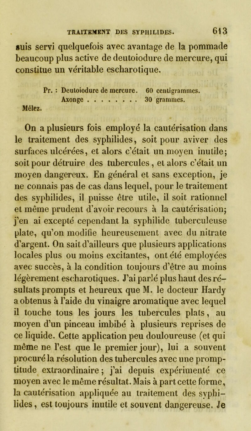 guis servi quelquefois avec avantage de la pommade beaucoup plus active de deutoiodure de mercure, qui constitue un véritable escharotique. Pr. : Deutoiodure de mercure. 60 centigrammes. Axonge 30 grammes. Mêlez. On a plusieurs fois employé la cautérisation dans le traitement des syphilides, soit pour aviver des surfaces ulcérées, et alors c’était un moyen inutile; soit pour détruire des tubercules, et alors c’était un moyen dangereux. En général et sans exception, je ne connais pas de cas dans lequel, pour le traitement des syphilides, il puisse être utile, il soit rationnel et même prudent d’avoir recours à la cautérisation; j’en ai excepté cependant la syphilide tuberculeuse plate, qu’on modifie heureusement avec du nitrate d'argent. On sait d’ailleurs que plusieurs applications locales plus ou moins excitantes, ont été employées avec succès, à la condition toujours d’être au moins légèrement escharotiques. J’ai parlé plus haut des ré- sultats prompts et heureux que M. le docteur Hardy a obtenus à l’aide du vinaigre aromatique avec lequel il touche tous les jours les tubercules plats, au moyen d’un pinceau imbibé à plusieurs reprises de ce liquide. Cette application peu douloureuse (et qui même ne l’est que le premier jour), lui a souvent procuré la résolution des tubercules avec une promp- titude extraordinaire ; j’ai depuis expérimenté ce moyen avec le même résultat. Mais à part cette forme, la cautérisation appliquée au traitement des syphi- lides, est toujours inutile et souvent dangereuse. Je