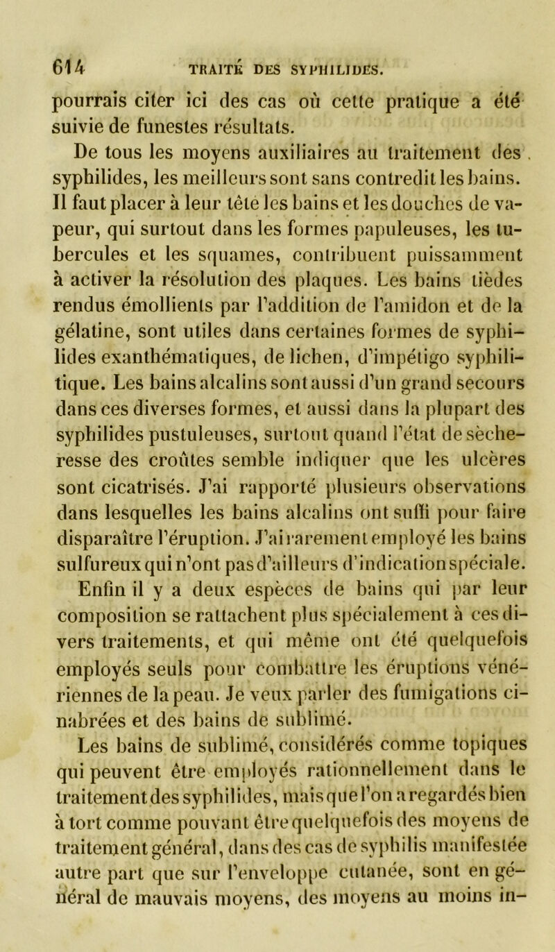 pourrais citer ici des cas où celte pratique a été suivie de funestes résultats. De tous les moyens auxiliaires au traitement des syphilides, les meilleurs sont sans contredit les bains. Il faut placer à leur tête les bains et les douches de va- peur, qui surtout dans les formes papuleuses, les tu- bercules et les squames, contribuent puissamment à activer la résolution des plaques. Les bains tièdes rendus émollients par l’addition de l’amidon et de la gélatine, sont utiles dans certaines formes de syphi- lides exanthématiques, de lichen, d’impétigo syphili- tique. Les bains alcalins sont aussi d’un grand secours dans ces diverses formes, et aussi dans la plupart des syphilides pustuleuses, surtout quand l’état de séche- resse des croûtes semble indiquer que les ulcères sont cicatrisés. J’ai rapporté plusieurs observations dans lesquelles les bains alcalins ont suffi pour faire disparaître l’éruption. J’ai rarement employé les bains sulfureux qui n’ont pas d’ailleurs d’indication spéciale. Enfin il y a deux espèces de bains qui par leur composition se rattachent plus spécialement à ces di- vers traitements, et qui même ont été quelquefois employés seuls pour combattre les éruptions véné- riennes de la peau. Je veux parler des fumigations ci- nabrées et des bains de sublimé. Les bains de sublimé, considérés comme topiques qui peuvent être employés rationnellement dans le traitement des syphilides, mais que l’on a regardés bien à tort comme pouvant être quelquefois des moyens de traitement général, dans des cas de syphilis manifestée autre part que sur l’enveloppe cutanée, sont en gé- néral de mauvais moyens, des moyens au moins in-
