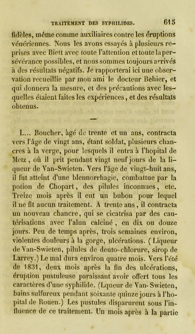 fidèles, même comme auxiliaires contre les éruptions vénériennes. Nous les avons essayés à plusieurs re- prises avec Bielt avec toute rattenlion et toute la per- sévérance possibles, et nous sommes toujours arrivés à des résultats négatifs. Je rapporterai ici une obser- vation recueillie par mon ami le docteur Behier, et qui donnera la mesure, et des précautions avec les-* quelles étaient faites les expériences, et des résultats obtenus. L... Boucher, âgé de trente et un ans, contracta vers l’âge de vingt ans, étant soldat, plusieurs chan- cres à la verge, pour lesquels il entra à l’hôpital de Metz , où il prit pendant vingt neuf jours de la li- queur de Van-Swieten. Vers l’âge de vingt-huit ans, il fut atteint d’une blennorrhagie, combattue par la potion de Chopart, des pilules inconnues, etc. Treize mois après il eut un bubon pour lequel il ne fit aucun traitement. A trente ans, il contracta un nouveau chancre, qui se cicatrisa par des cau- térisations avec l’alun calciné , en dix ou douze jours. Peu de temps après, trois semaines environ, violentes douleurs à la gorge, ulcérations. ( Liqueur de Van-Swieten, pilules de deuto-chlorure, sirop de Larrey.) Le mal dura environ quatre mois. Vers l’été de 1831, deux mois après la fin des ulcérations, éruption pustuleuse paraissant avoir offert tous les caractères d’une syphilide. (Lqueur de Van- Swieten, bains sulfureux pendant soixante quinze jours à l’hô- pital de Rouen.) Les pustules disparurent sous l’in- tluence de ce traitement. Un mois après k la partie